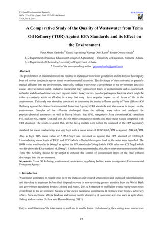 Civil and Environmental Research www.iiste.org
ISSN 2224-5790 (Paper) ISSN 2225-0514 (Online)
Vol.6, No.6, 2014
85
A Comparative Study of the Quality of Wastewater from Tema
Oil Refinery (TOR) Against EPA Standards and its Effect on
the Environment
Peter Abum Sarkodie1*
Daniel Agyapong2
George Obiri Larbi3
Ernest Owusu-Ansah4
1, 2 Department of Science Education (College of Agriculture) – University of Education, Winneba -Ghana
3, 4 Department of Chemistry, University of Cape Coast - Ghana
* E-mail of the corresponding author: peterssarkodie@gmail.com
Abstract
The proliferation of industrialization has resulted in increased wastewater generation and its disposal has rapidly
been of serious concern in recent times to environmental scientists. The discharge of these untreated or partially
treated effluents into the environment, especially, surface water poses a great threat to the environment and also
causes adverse human health. Industrial wastewater may contain high levels of contaminants such as suspended,
colloidal and dissolved minerals, inert organic matter, heavy metals, possible pathogenic bacteria which might be
either excessively acidic or alkaline in a way that may have negative impact on all forms of life in the
environment. This study was therefore conducted to determine the treated effluent quality of Tema (Ghana) Oil
Refinery against the Ghana Environmental Protection Agency (EPA standards and also assess its impact on the
environment. Samples of the effluents discharged from the refinery were taken and analyzed for
physico-chemical parameters as well as Heavy Metals; lead (Pb), manganese (Mn), chromium(Cr), vanadium
(V), nickel (Ni), copper (Cu) and iron (Fe) for three consecutive months and their mean values compared with
EPA standard. The results revealed that, all the heavy metals were within the standard of the EPA regulatory
standard but mean conductivity was very high with a mean value of 10399.0 as against 1500 .
Also a high TDS mean value of 5358.67mg/l was recorded as against the EPA standard of 1000mg/l.
Unsatisfactory mean levels of BOD and COD which reflected the organic load in the water were recorded. The
BOD value was found to be 60mg/l as against the EPA standard of 50mg/l while COD value was 423.7mg/l which
was far above the EPA standard of 250mg/l. It is therefore recommended that, the wastewater treatment unit of the
Tema Oil Refinery should be revamped to enhance the control of contaminant levels of the final effluent
discharged into the environment.
Keywords: Tema Oil Refinery; environment; wastewater; regulatory bodies; waste management; Environmental
Protection Agency
1. Introduction
Wastewater generation in recent times is on the increase due to rapid urbanization and increased industrialization
and therefore its treatment before final disposal or reuse is now receiving greater attention from the World Bank
and government regulatory bodies (Mishra and Jhansi, 2013). Untreated or inefficient treated wastewater poses
great threat to the environment because of its known hazardous constituents. It pollutes water bodies, adversely
affects flora and fauna; affects land use and human health; disruptive of economic activities such as agriculture,
fishing and recreation (Achaw and Danso-Boateng, 2013).
Only a small fraction of the total water on earth are in usable forms. Unfortunately, the existing water sources are
 