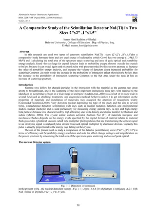 Advances in Physics Theories and Applications www.iiste.org
ISSN 2224-719X (Paper) ISSN 2225-0638 (Online)
Vol.21, 2013
30
A Comparative Study of the Scintillation Detector NaI(Tl) in Two
Sizes 2"x2" ,1"x1.5"
Inaam Hani Kadhim al-Khafaji
Babylon University , College of Education , Dep. of Physics, Iraq.
E-Mail: anaam_hani@yahoo.com
Abstract
In this research are used two types of detectors scintillation NaI(Tl) sizes (2"x2") ,(1"x1.5")for a
comparative study between them and are used source of radioactive cobalt Co-60 has two energy (1.33&1.73
MeV) and calculating the total area of the spectrum space scattering and area of peak optical and portability
energy analysis, found the size large for crystal detector leads to probability escape photons outside the crystals
to be less because it can reveal again and recorded pulse with pulse recorded by the electron apostate so increase
the value of portability energy analysis, and increase the volume of detectors cause increased probability for
scattering Compton ,In other words the increase in the probability of interaction effect photoelectric be less than
the increase in the probability of interaction scattering Compton so the Net Area under the peak at less an
increase of scattering spectrum.
Introduction
Gamma rays differs for charged particles in the interaction with the material as the gamma rays great
ability to breakthrough, and is the scattering of the most important interactions these rays with material to the
likelihood of occurrence of high in a wide range of energies (Kindem,et.al.,2010) as a result of its uses wide in
several field such as shielding, treatments and diagnostics medical further to utilize it to get information on the
properties of materials and installation of molecules may occupied the attention of researchers widely
(Gurendik&Tsoulfanid,2000). Vary detectors nuclear depending the type of the study and the aim to several
types, Characterized detectors scintillation wide uses such as nuclear radiation detection and environmental
studies, nuclear medicine and is used particularly for measuring energy gamma rays, X-rays and high-energy
beta particles because it is characterized by high efficiency due to its density and atomic number for thallium and
iodine (Martin, 2006). The crystal iodide sodium activator thallium NaI (TI) of materials inorganic and
mechanical flashes depends on the energy levels specified by the crystal format of material relates to material
flash glass tube cylindrical vacuum called tube multiplier photosynthesis that are transforming the optical signal
to an electronic signal is analyzed pulse stream processed optical multiplier by electronic devices. Capacity this
pulse is directly proportional to the energy rays falling on the crystal.
The aim of the present work is study a comparison of the detector (scintillation) sizes (2"x2") ,(1"x1.5") in
terms of efficiency and Severability energy resolution and note the effect change voltages and amplification on
the power spectrum by calculating the total area of the spectrum space scattering and area of peak optical.
The nuclear Detector system
Fig. ( 1 ) Detection system used
In the present work , the nuclear detection system , Fig. ( 1 ) , type ( UCS 30) (Spectrum Techniques LLC ) with
NaI(Tl) size of crystal (2"x2") ,(1"x1.5")cm.
 