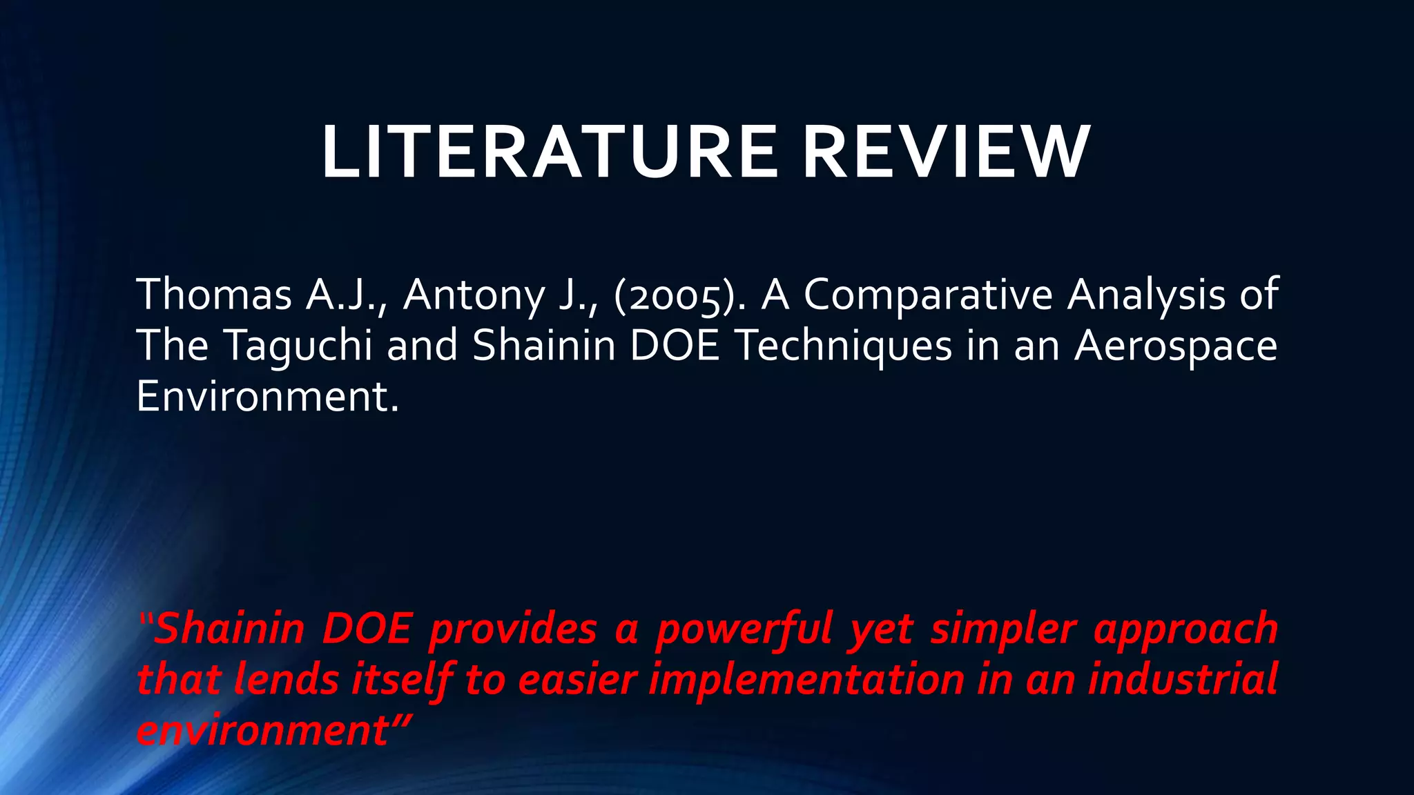 LITERATURE REVIEW
Thomas A.J., Antony J., (2005). A Comparative Analysis of
The Taguchi and Shainin DOE Techniques in an Aerospace
Environment.
“Shainin DOE provides a powerful yet simpler approach
that lends itself to easier implementation in an industrial
environment”
 