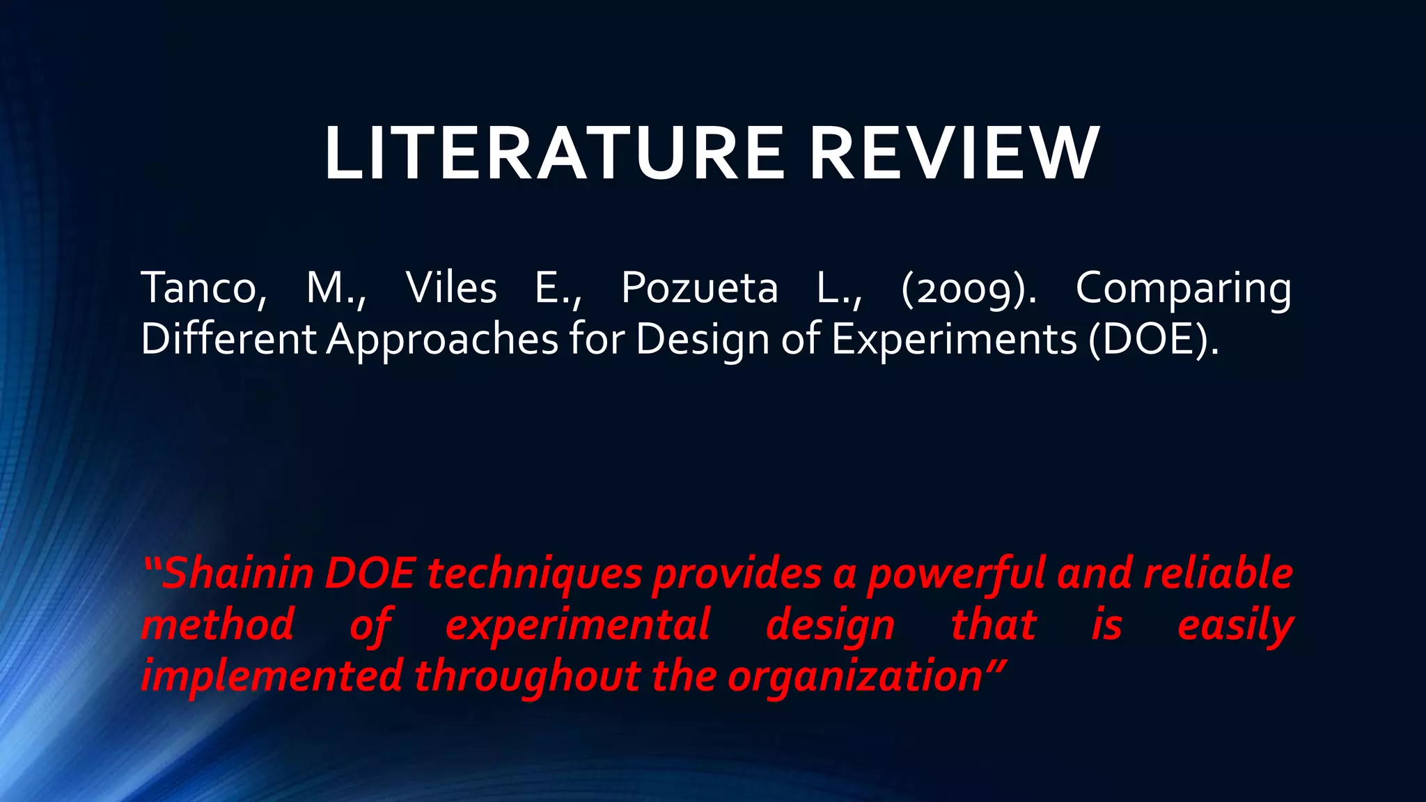 LITERATURE REVIEW
Tanco, M., Viles E., Pozueta L., (2009). Comparing
DifferentApproaches for Design of Experiments (DOE).
“Shainin DOE techniques provides a powerful and reliable
method of experimental design that is easily
implemented throughout the organization”
 