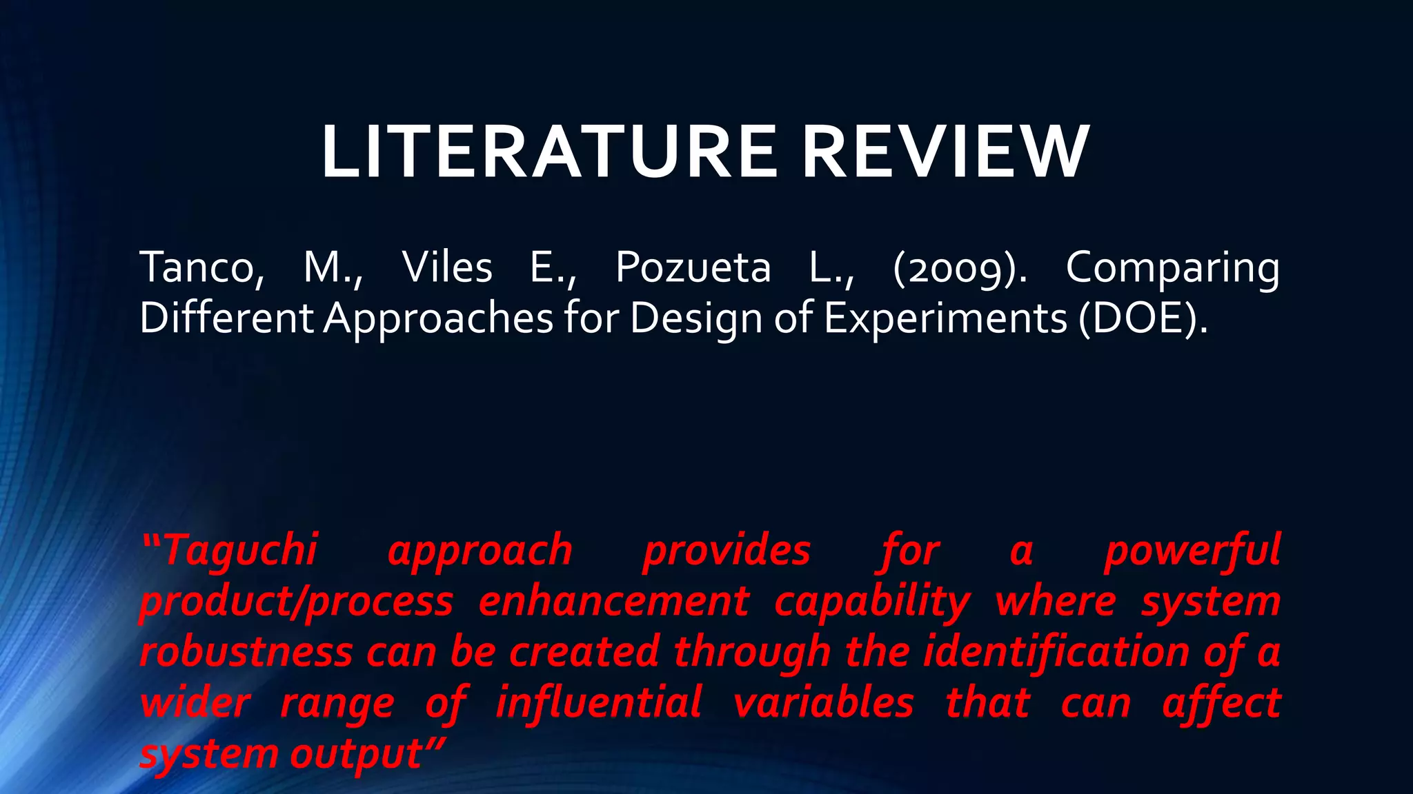 LITERATURE REVIEW
Tanco, M., Viles E., Pozueta L., (2009). Comparing
DifferentApproaches for Design of Experiments (DOE).
“Taguchi approach provides for a powerful
product/process enhancement capability where system
robustness can be created through the identification of a
wider range of influential variables that can affect
system output”
 