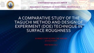 A COMPARATIVE STUDY OF THE
TAGUCHI METHOD AND DESIGN OF
EXPERIMENT (DOE) TECHNIQUE IN
SURFACE ROUGHNESS
AHMAD SYAFIQ BIN CHE RAHIM
57274211022
RAFIDAH ALI
MALAYSIAN INSTITUTE OF INDUSTRIAL TECHNOLOGY
UNIVERSITI KUALA LUMPUR
 
