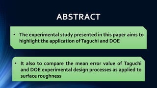 ABSTRACT
• The experimental study presented in this paper aims to
highlight the application ofTaguchi and DOE
• It also to compare the mean error value of Taguchi
and DOE experimental design processes as applied to
surface roughness
 
