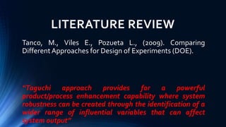 LITERATURE REVIEW
Tanco, M., Viles E., Pozueta L., (2009). Comparing
DifferentApproaches for Design of Experiments (DOE).
“Taguchi approach provides for a powerful
product/process enhancement capability where system
robustness can be created through the identification of a
wider range of influential variables that can affect
system output”
 
