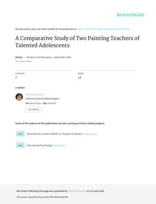See	discussions,	stats,	and	author	profiles	for	this	publication	at:	https://www.researchgate.net/publication/270325750
A	Comparative	Study	of	Two	Painting	Teachers	of
Talented	Adolescents
Article		in		Studies	in	Art	Education	·	September	1993
DOI:	10.2307/1320899
CITATIONS
7
READS
13
1	author:
Some	of	the	authors	of	this	publication	are	also	working	on	these	related	projects:
School	for	Art	Leaders	(NAEA)	co-	Program	Evaluator.	View	project
Educational	Psychology	View	project
Enid	Zimmerman
Indiana	University	Bloomington
78	PUBLICATIONS			325	CITATIONS			
SEE	PROFILE
All	content	following	this	page	was	uploaded	by	Enid	Zimmerman	on	15	June	2016.
The	user	has	requested	enhancement	of	the	downloaded	file.
 