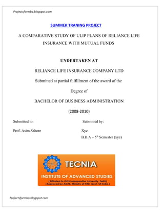 Projectsformba.blogspot.com



                              SUMMER TRANING PROJECT

      A COMPARATIVE STUDY OF ULIP PLANS OF RELIANCE LIFE
                       INSURANCE WITH MUTUAL FUNDS



                                  UNDERTAKEN AT

                  RELIANCE LIFE INSURANCE COMPANY LTD

                  Submitted at partial fulfillment of the award of the

                                       Degree of

                  BACHELOR OF BUSINESS ADMINISTRATION

                                     (2008-2010)

  Submitted to:                               Submitted by:

  Prof. Asim Sahore                          Xyz
                                             B.B.A – 5th Semester (xyz)




Projectsformba.blogspot.com
 