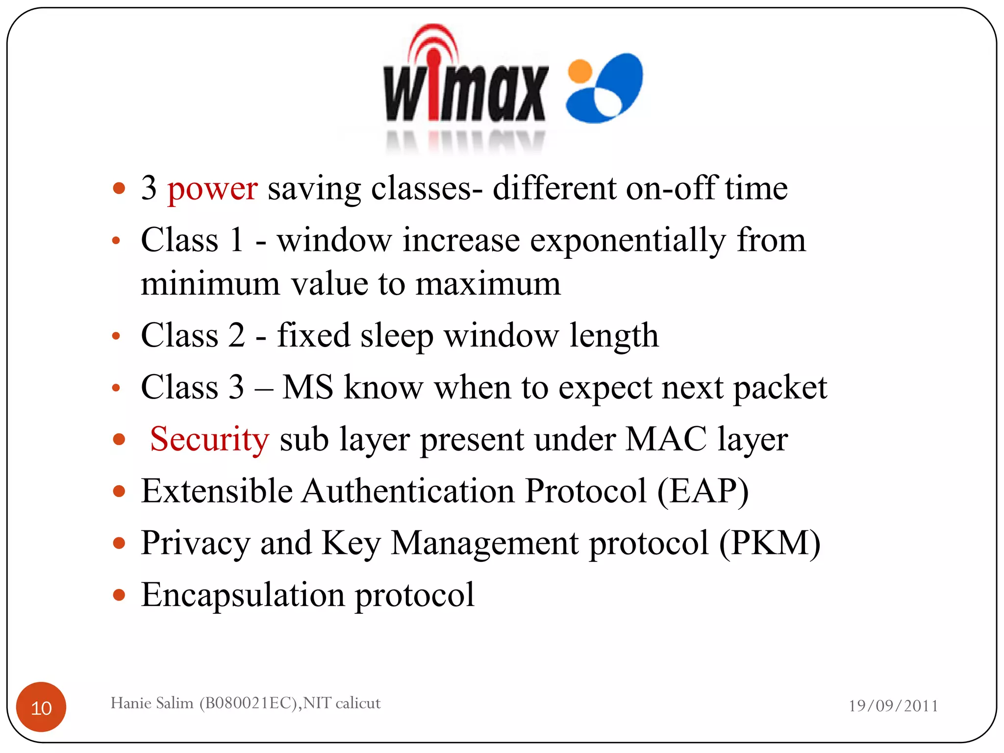  3 power saving classes- different on-off time
     • Class 1 - window increase exponentially from
         minimum value to maximum
     •   Class 2 - fixed sleep window length
     •   Class 3 – MS know when to expect next packet
        Security sub layer present under MAC layer
        Extensible Authentication Protocol (EAP)
        Privacy and Key Management protocol (PKM)
        Encapsulation protocol


10   Hanie Salim (B080021EC),NIT calicut                19/09/2011
 