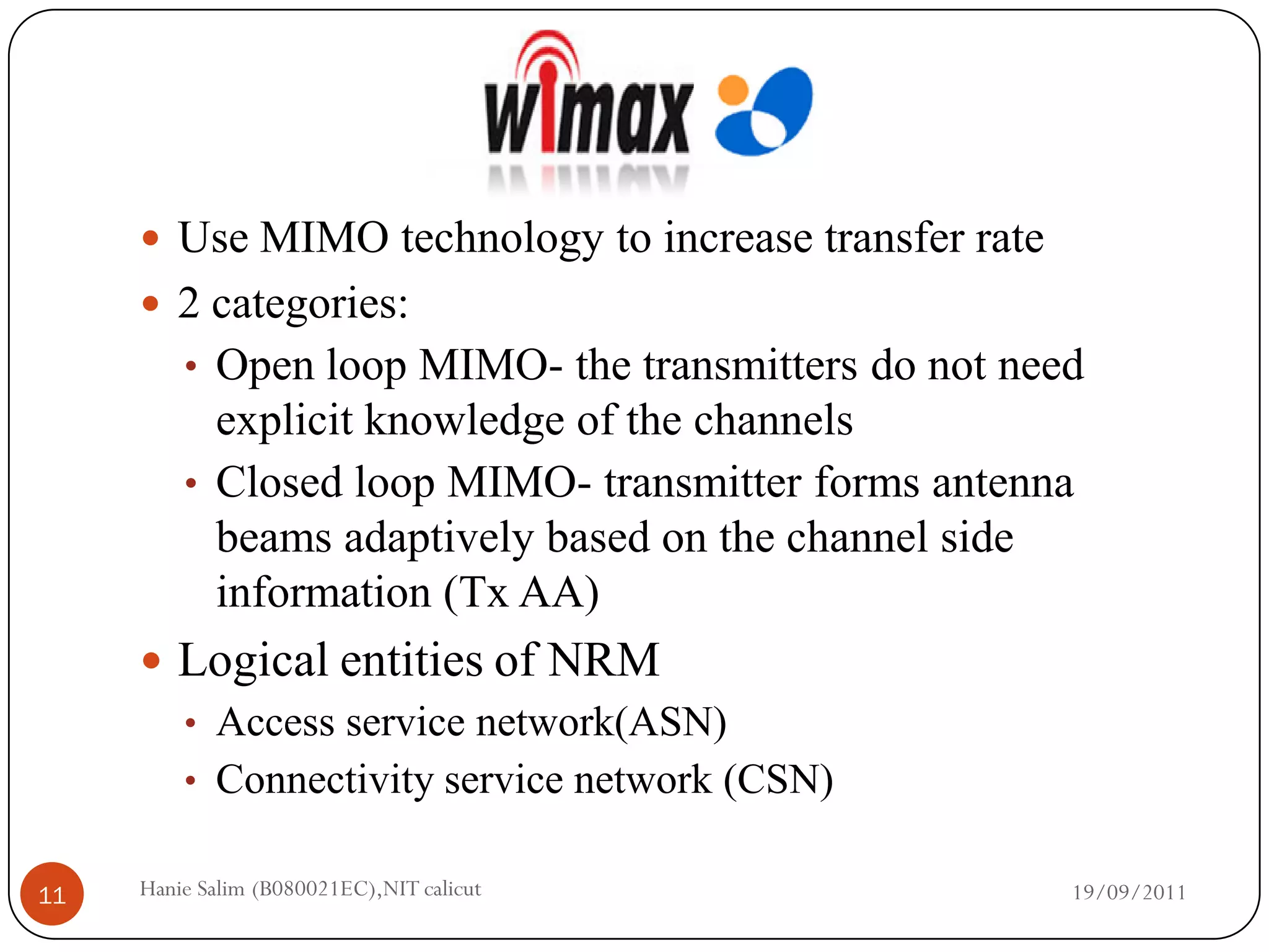  Use MIMO technology to increase transfer rate
      2 categories:
         • Open loop MIMO- the transmitters do not need
           explicit knowledge of the channels
         • Closed loop MIMO- transmitter forms antenna
           beams adaptively based on the channel side
           information (Tx AA)
      Logical entities of NRM
       • Access service network(ASN)
       • Connectivity service network (CSN)


11   Hanie Salim (B080021EC),NIT calicut               19/09/2011
 