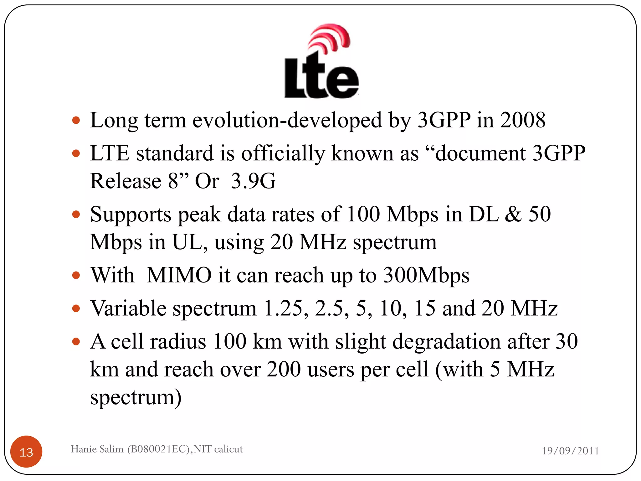  Long term evolution-developed by 3GPP in 2008
      LTE standard is officially known as “document 3GPP
         Release 8” Or 3.9G
        Supports peak data rates of 100 Mbps in DL & 50
         Mbps in UL, using 20 MHz spectrum
        With MIMO it can reach up to 300Mbps
        Variable spectrum 1.25, 2.5, 5, 10, 15 and 20 MHz
        A cell radius 100 km with slight degradation after 30
         km and reach over 200 users per cell (with 5 MHz
         spectrum)

13   Hanie Salim (B080021EC),NIT calicut                  19/09/2011
 