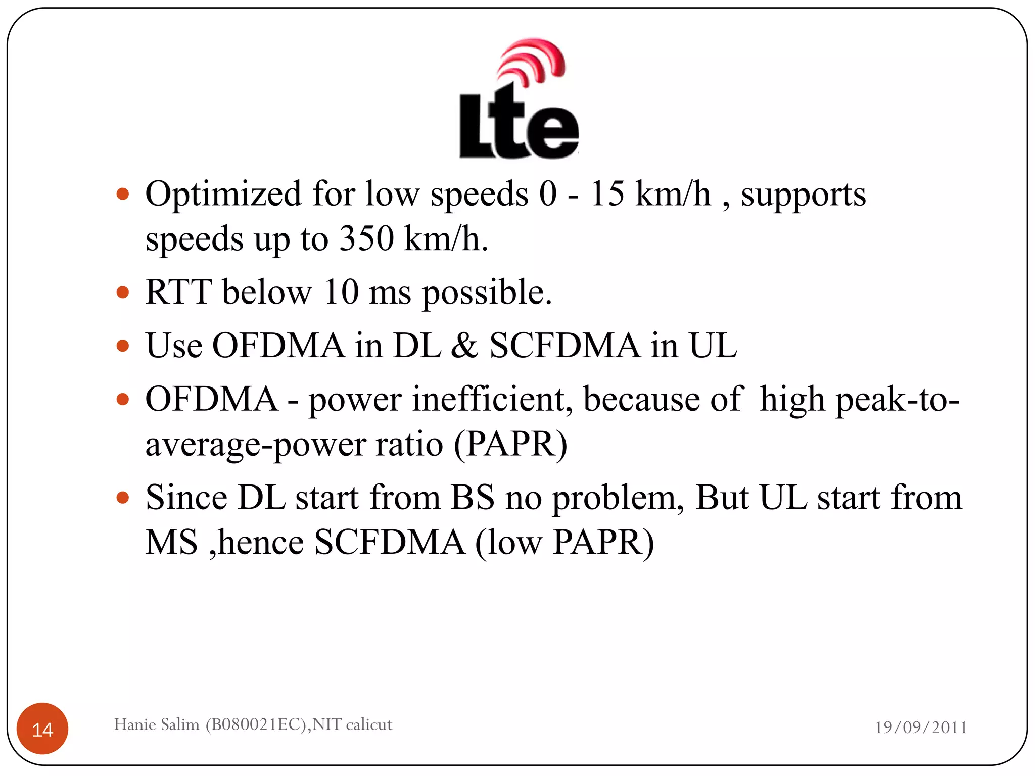  Optimized for low speeds 0 - 15 km/h , supports
         speeds up to 350 km/h.
        RTT below 10 ms possible.
        Use OFDMA in DL & SCFDMA in UL
        OFDMA - power inefficient, because of high peak-to-
         average-power ratio (PAPR)
        Since DL start from BS no problem, But UL start from
         MS ,hence SCFDMA (low PAPR)



14   Hanie Salim (B080021EC),NIT calicut                 19/09/2011
 