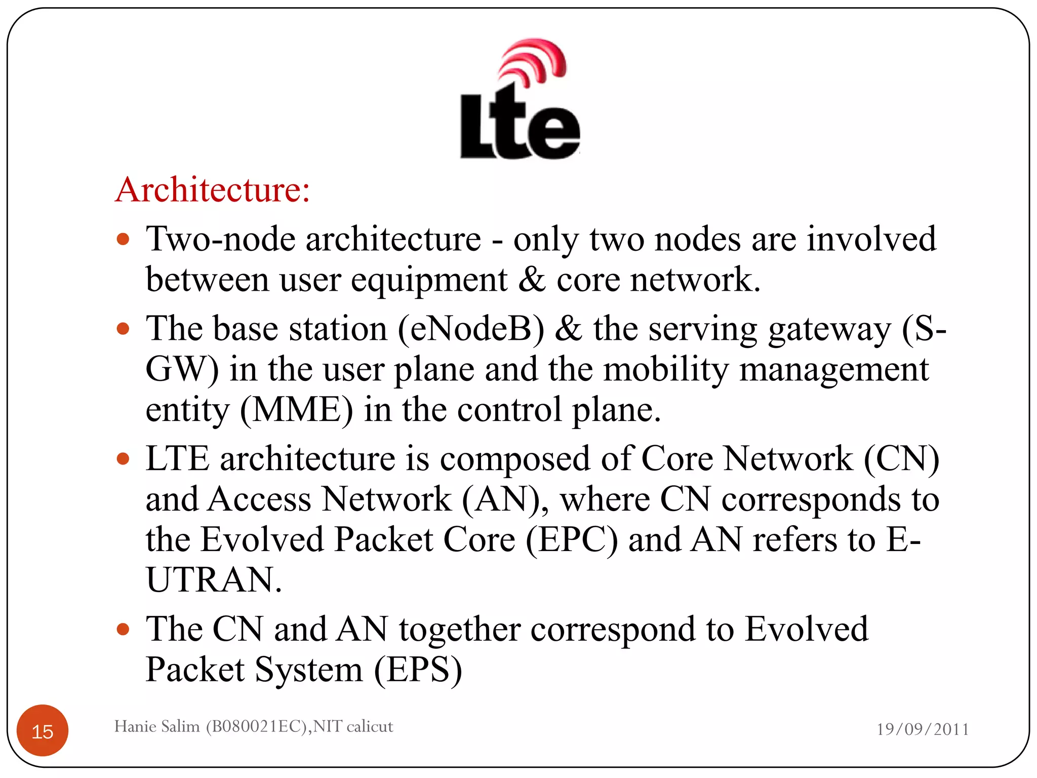 Architecture:
      Two-node architecture - only two nodes are involved
       between user equipment & core network.
      The base station (eNodeB) & the serving gateway (S-
       GW) in the user plane and the mobility management
       entity (MME) in the control plane.
      LTE architecture is composed of Core Network (CN)
       and Access Network (AN), where CN corresponds to
       the Evolved Packet Core (EPC) and AN refers to E-
       UTRAN.
      The CN and AN together correspond to Evolved
       Packet System (EPS)
15   Hanie Salim (B080021EC),NIT calicut             19/09/2011
 