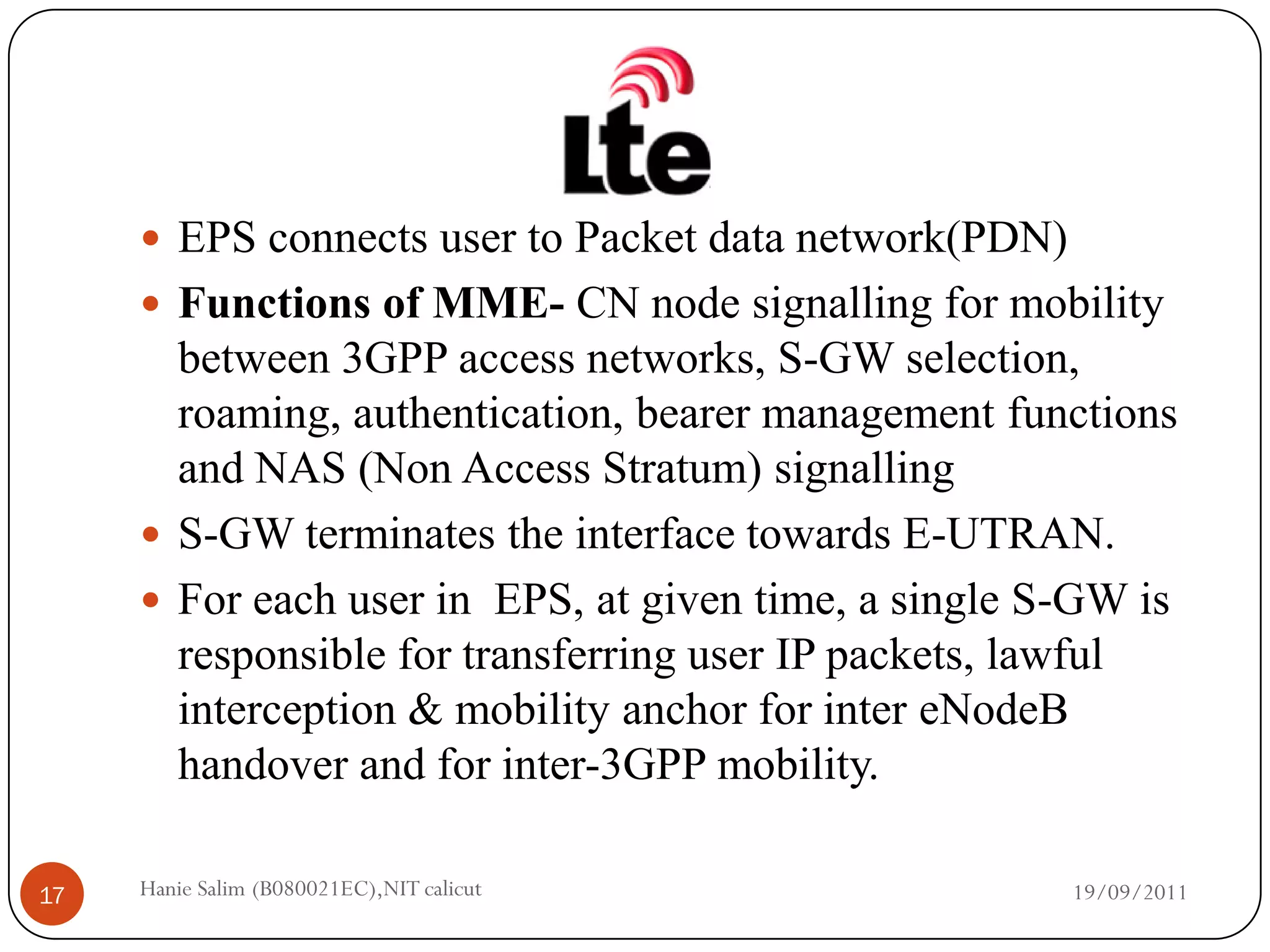  EPS connects user to Packet data network(PDN)
      Functions of MME- CN node signalling for mobility
       between 3GPP access networks, S-GW selection,
       roaming, authentication, bearer management functions
       and NAS (Non Access Stratum) signalling
      S-GW terminates the interface towards E-UTRAN.
      For each user in EPS, at given time, a single S-GW is
       responsible for transferring user IP packets, lawful
       interception & mobility anchor for inter eNodeB
       handover and for inter-3GPP mobility.

17   Hanie Salim (B080021EC),NIT calicut               19/09/2011
 