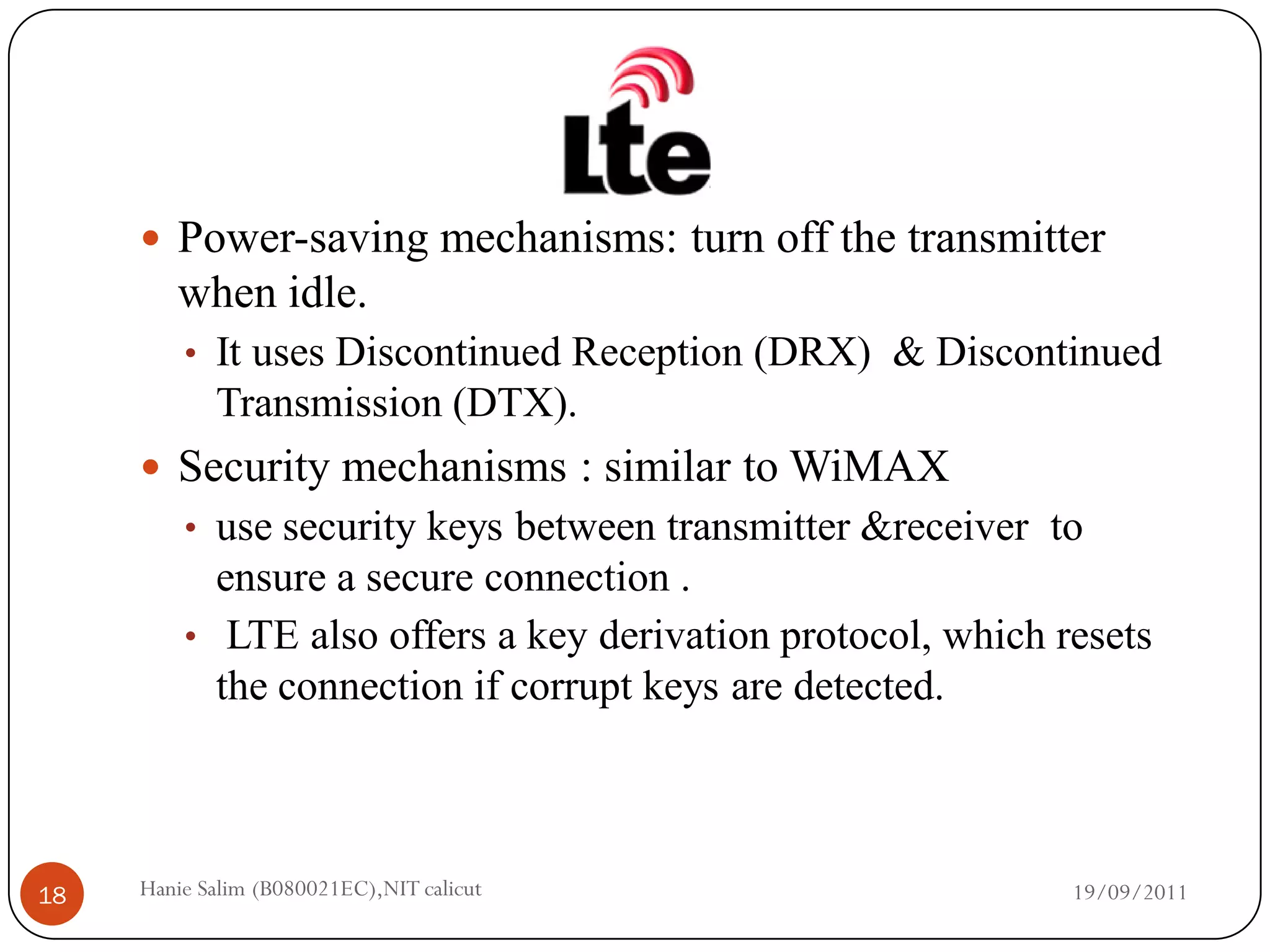  Power-saving mechanisms: turn off the transmitter
        when idle.
         • It uses Discontinued Reception (DRX) & Discontinued
            Transmission (DTX).
      Security mechanisms : similar to WiMAX
         • use security keys between transmitter &receiver to
           ensure a secure connection .
         • LTE also offers a key derivation protocol, which resets
           the connection if corrupt keys are detected.



18   Hanie Salim (B080021EC),NIT calicut                     19/09/2011
 