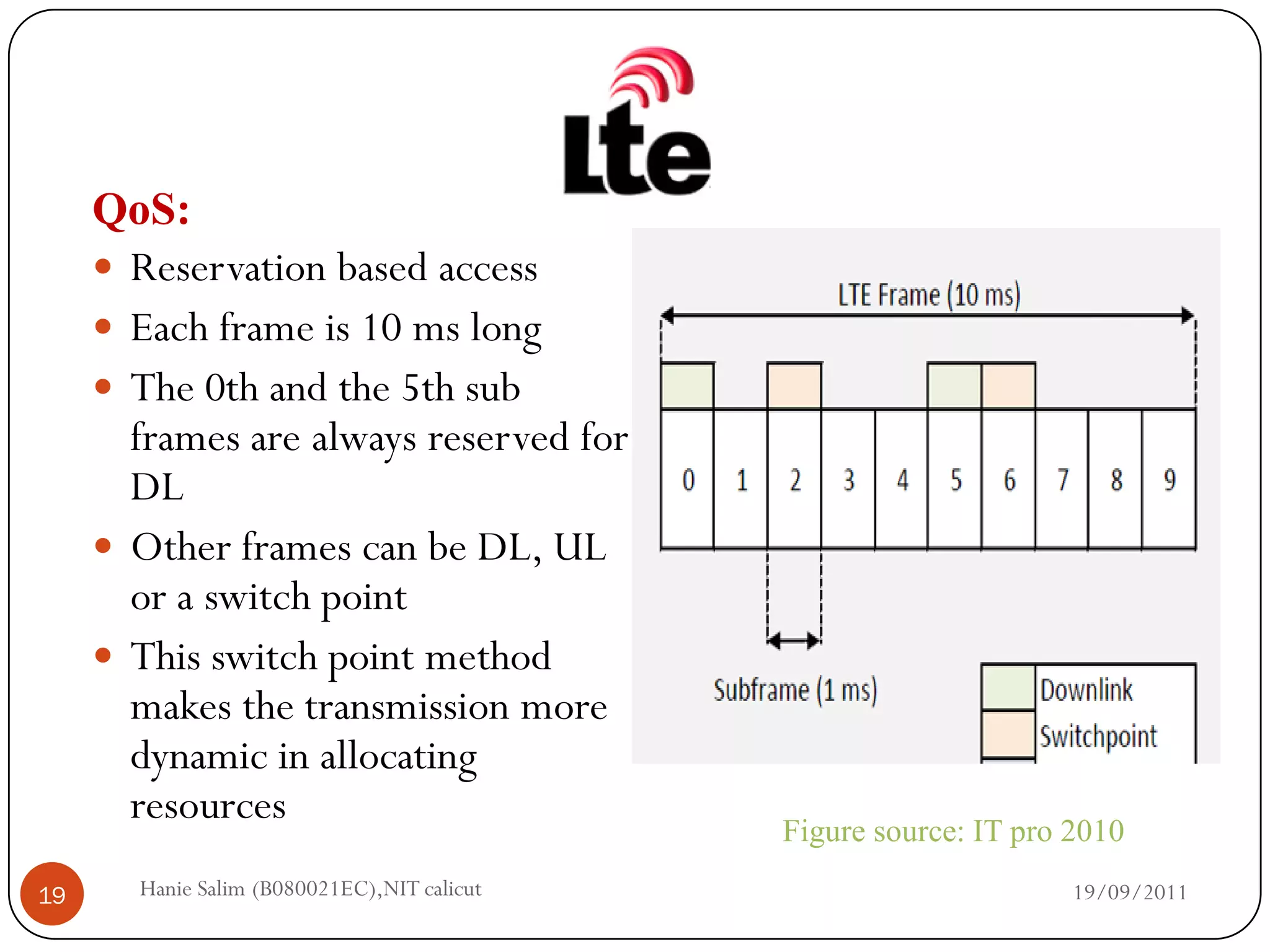 QoS:
      Reservation based access
      Each frame is 10 ms long
      The 0th and the 5th sub
       frames are always reserved for
       DL
      Other frames can be DL, UL
       or a switch point
      This switch point method
       makes the transmission more
       dynamic in allocating
       resources
                                             Figure source: IT pro 2010
19     Hanie Salim (B080021EC),NIT calicut                         19/09/2011
 
