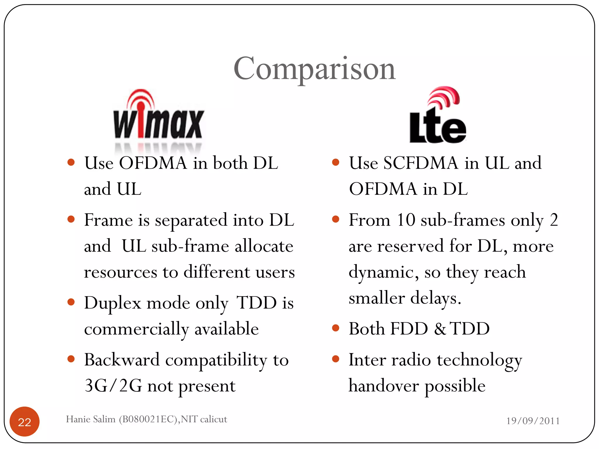 Comparison

      Use OFDMA in both DL                      Use SCFDMA in UL and
       and UL                                     OFDMA in DL
      Frame is separated into DL                From 10 sub-frames only 2
       and UL sub-frame allocate                  are reserved for DL, more
       resources to different users               dynamic, so they reach
      Duplex mode only TDD is                    smaller delays.
       commercially available                    Both FDD & TDD
      Backward compatibility to                 Inter radio technology
       3G/2G not present                          handover possible
22   Hanie Salim (B080021EC),NIT calicut                            19/09/2011
 