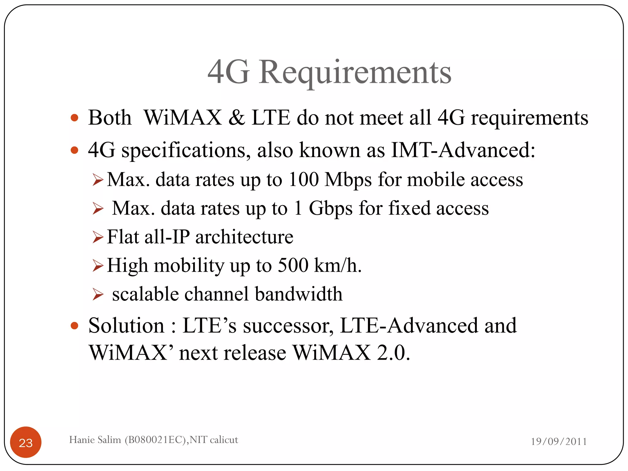 4G Requirements
      Both WiMAX & LTE do not meet all 4G requirements
      4G specifications, also known as IMT-Advanced:
          Max. data rates up to 100 Mbps for mobile access
          Max. data rates up to 1 Gbps for fixed access
          Flat all-IP architecture
          High mobility up to 500 km/h.
          scalable channel bandwidth
      Solution : LTE’s successor, LTE-Advanced and
        WiMAX’ next release WiMAX 2.0.


23   Hanie Salim (B080021EC),NIT calicut                      19/09/2011
 
