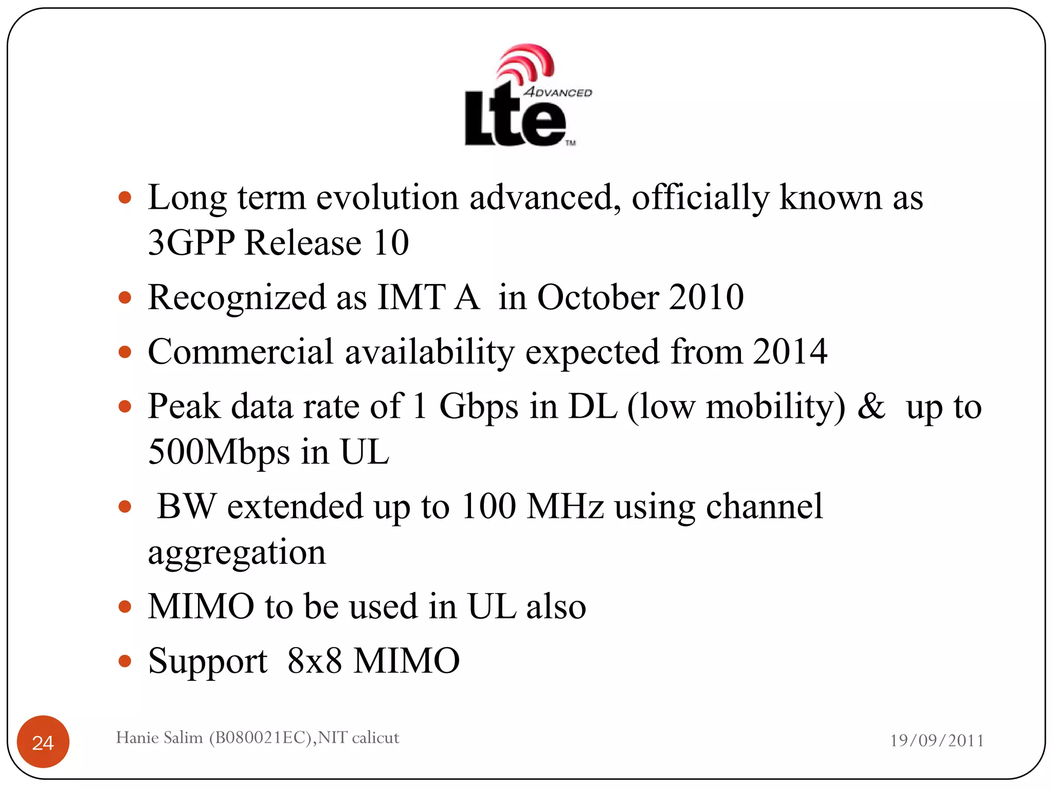 Long term evolution advanced, officially known as
         3GPP Release 10
        Recognized as IMT A in October 2010
        Commercial availability expected from 2014
        Peak data rate of 1 Gbps in DL (low mobility) & up to
         500Mbps in UL
         BW extended up to 100 MHz using channel
         aggregation
        MIMO to be used in UL also
        Support 8x8 MIMO

24   Hanie Salim (B080021EC),NIT calicut                19/09/2011
 