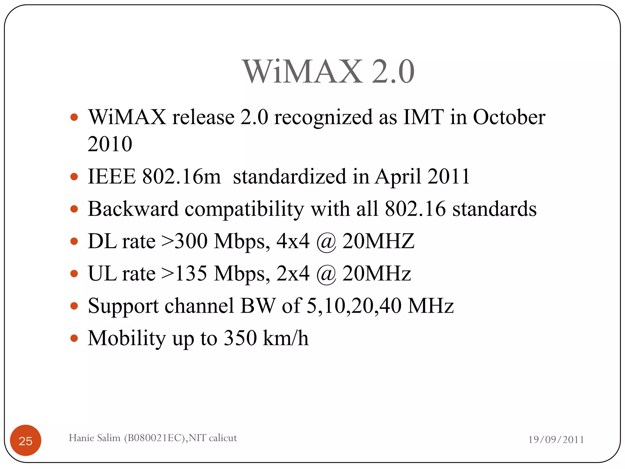 WiMAX 2.0
      WiMAX release 2.0 recognized as IMT in October
         2010
        IEEE 802.16m standardized in April 2011
        Backward compatibility with all 802.16 standards
        DL rate >300 Mbps, 4x4 @ 20MHZ
        UL rate >135 Mbps, 2x4 @ 20MHz
        Support channel BW of 5,10,20,40 MHz
        Mobility up to 350 km/h



25   Hanie Salim (B080021EC),NIT calicut                19/09/2011
 