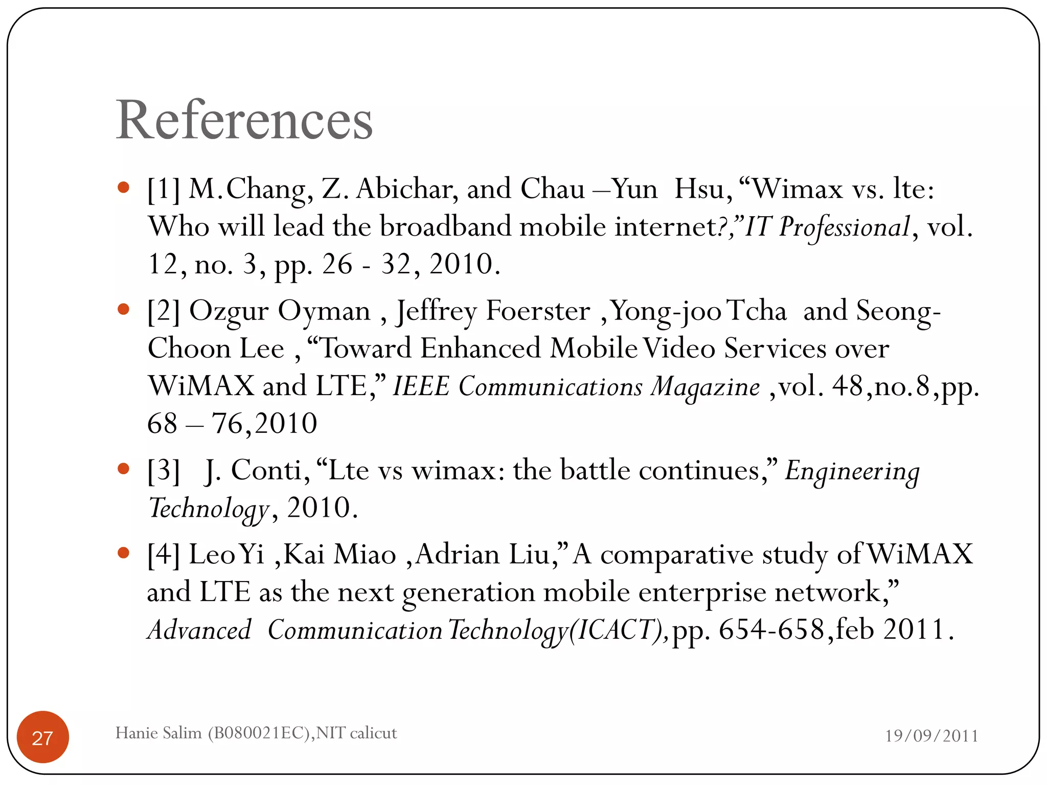 References
      [1] M.Chang, Z. Abichar, and Chau –Yun Hsu, “Wimax vs. lte:
       Who will lead the broadband mobile internet?,” IT Professional, vol.
       12, no. 3, pp. 26 - 32, 2010.
      [2] Ozgur Oyman , Jeffrey Foerster ,Yong-joo Tcha and Seong-
       Choon Lee , “Toward Enhanced Mobile Video Services over
       WiMAX and LTE,” IEEE Communications Magazine ,vol. 48,no.8,pp.
       68 – 76,2010
      [3] J. Conti, “Lte vs wimax: the battle continues,” Engineering
       Technology, 2010.
      [4] Leo Yi ,Kai Miao ,Adrian Liu,” A comparative study of WiMAX
       and LTE as the next generation mobile enterprise network,”
       Advanced Communication Technology(ICACT),pp. 654-658,feb 2011.


27   Hanie Salim (B080021EC),NIT calicut                           19/09/2011
 