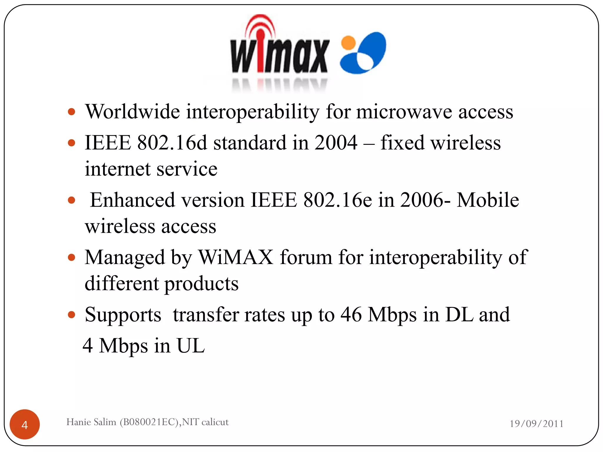  Worldwide interoperability for microwave access
     IEEE 802.16d standard in 2004 – fixed wireless
      internet service
     Enhanced version IEEE 802.16e in 2006- Mobile
      wireless access
     Managed by WiMAX forum for interoperability of
      different products
     Supports transfer rates up to 46 Mbps in DL and
      4 Mbps in UL


4   Hanie Salim (B080021EC),NIT calicut                19/09/2011
 