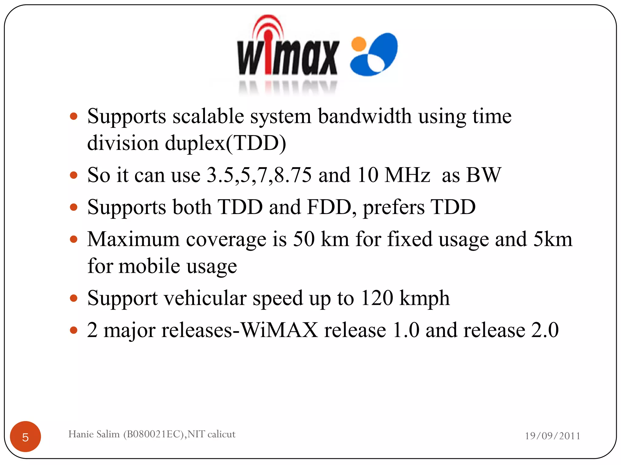  Supports scalable system bandwidth using time
        division duplex(TDD)
       So it can use 3.5,5,7,8.75 and 10 MHz as BW
       Supports both TDD and FDD, prefers TDD
       Maximum coverage is 50 km for fixed usage and 5km
        for mobile usage
       Support vehicular speed up to 120 kmph
       2 major releases-WiMAX release 1.0 and release 2.0



5   Hanie Salim (B080021EC),NIT calicut               19/09/2011
 