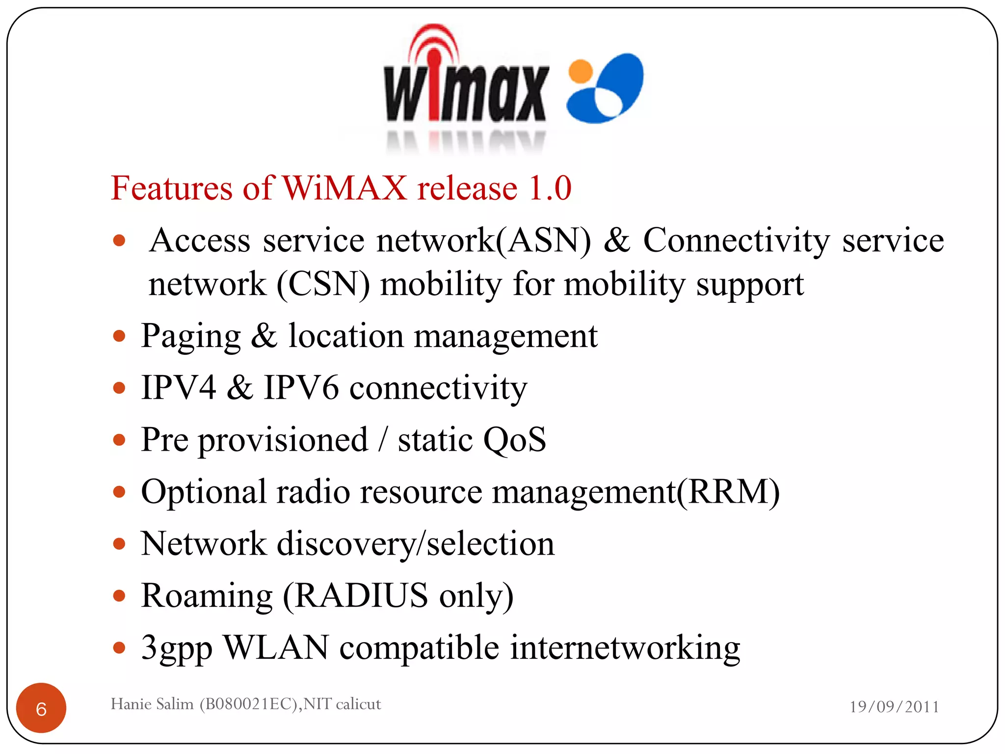 Features of WiMAX release 1.0
     Access service network(ASN) & Connectivity service
       network (CSN) mobility for mobility support
     Paging & location management
     IPV4 & IPV6 connectivity
     Pre provisioned / static QoS
     Optional radio resource management(RRM)
     Network discovery/selection
     Roaming (RADIUS only)
     3gpp WLAN compatible internetworking
6   Hanie Salim (B080021EC),NIT calicut           19/09/2011
 