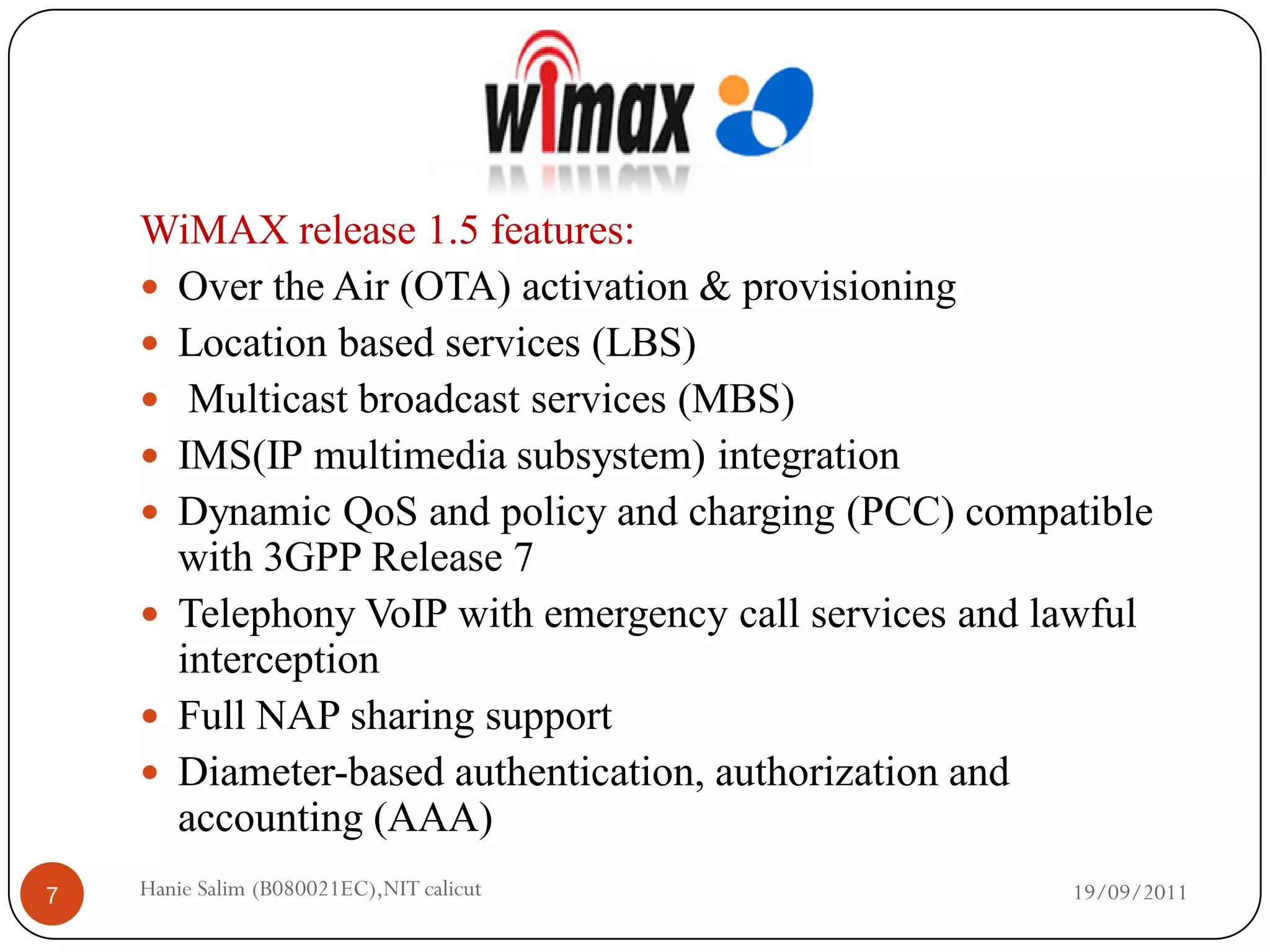 WiMAX release 1.5 features:
     Over the Air (OTA) activation & provisioning
     Location based services (LBS)
     Multicast broadcast services (MBS)
     IMS(IP multimedia subsystem) integration
     Dynamic QoS and policy and charging (PCC) compatible
      with 3GPP Release 7
     Telephony VoIP with emergency call services and lawful
      interception
     Full NAP sharing support
     Diameter-based authentication, authorization and
      accounting (AAA)
7   Hanie Salim (B080021EC),NIT calicut                19/09/2011
 
