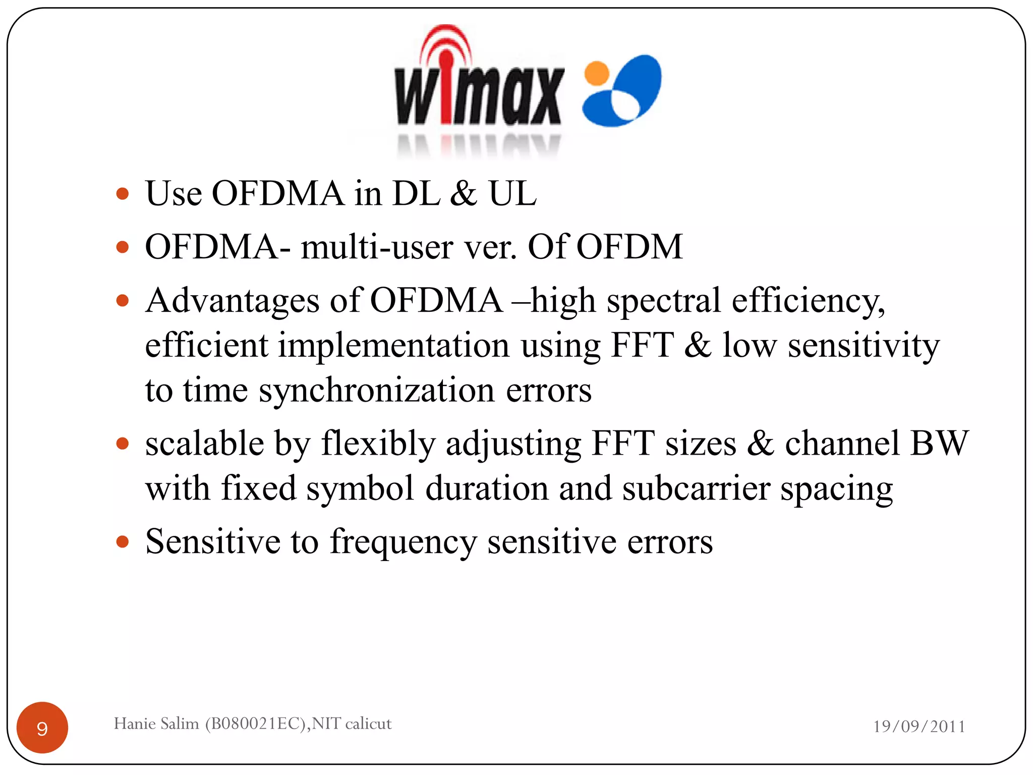  Use OFDMA in DL & UL
     OFDMA- multi-user ver. Of OFDM
     Advantages of OFDMA –high spectral efficiency,
      efficient implementation using FFT & low sensitivity
      to time synchronization errors
     scalable by flexibly adjusting FFT sizes & channel BW
      with fixed symbol duration and subcarrier spacing
     Sensitive to frequency sensitive errors




9   Hanie Salim (B080021EC),NIT calicut             19/09/2011
 