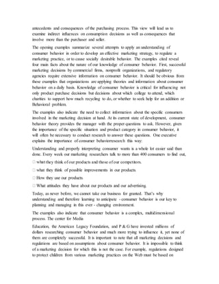 antecedents and consequences of the purchasing process. This view will lead us to
examine indirect influences on consumption decisions as well as consequences that
involve more than the purchaser and seller.
The opening examples summarize several attempts to apply an understanding of
consumer behavior in order to develop an effective marketing strategy, to regulate a
marketing practice, or to cause socially desirable behavior. The examples cited reveal
four main facts about the nature of our knowledge of consumer behavior. First, successful
marketing decisions by commercial firms, nonprofit organizations, and regulatory
agencies require extensive information on consumer behavior. It should be obvious from
these examples that organizations are applying theories and information about consumer
behavior on a daily basis. Knowledge of consumer behavior is critical for influencing not
only product purchase decisions but decisions about which college to attend, which
charities to support how much recycling to do, or whether to seek help for an addition or
Behavioral problem.
The examples also indicate the need to collect information about the specific consumers
involved in the marketing decision at hand. At its current state of development, consumer
behavior theory provides the manager with the proper questions to ask. However, given
the importance of the specific situation and product category in consumer behavior, it
will often be necessary to conduct research to answer these questions. One executive
explains the importance of consumer behaviorresearch this way:
Understanding and properly interpreting consumer wants is a whole lot easier said than
done. Every week our marketing researchers talk to more than 400 consumers to find out,
they think of our products and those of our competitors.
Today, as never before, we cannot take our business for granted. That’s why
understanding and therefore learning to anticipate - consumer behavior is our key to
planning and managing in this ever - changing environment.
The examples also indicate that consumer behavior is a complex, multidimensional
process. The center for Media
Education, the American Legacy Foundation, and P & G have invested millions of
dollars researching consumer behavior and much more trying to influence it, yet none of
them are completely successful. It is important to note that all marketing decisions and
regulations are based on assumptions about consumer behavior. It is impossible to think
of a marketing decision for which this is not the case. For example, regulations designed
to protect children from various marketing practices on the Web must be based on
 