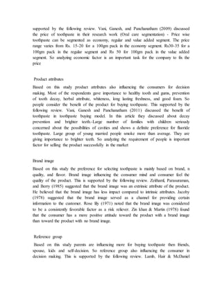 supported by the following review. Vani, Ganesh, and Panchanatham (2009) discussed
the price of toothpaste in their research work (Oral care segmentation) - Price wise
toothpaste can be segmented as economy, regular and value added segment. The price
range varies from Rs. 15-20 for a 100gm pack in the economy segment. Rs30-35 for a
100gm pack in the regular segment and Rs 50 for 100gm pack in the value added
segment. So analyzing economic factor is an important task for the company to fix the
price
Product attributes
Based on this study product attributes also influencing the consumers for decision
making. Most of the respondents gave importance to healthy tooth and gums, prevention
of tooth decay, herbal attribute, whiteness, long lasting freshness, and good foam. So
people consider the benefit of the product for buying toothpaste. This supported by the
following review. Vani, Ganesh and Panchanatham (2011) discussed the benefit of
toothpaste in toothpaste buying model. In this article they discussed about decay
prevention and brighter teeth.-Large number of families with children seriously
concerned about the possibilities of cavities and shows a definite preference for fluoride
toothpaste. Large group of young married people smoke more than average. They are
giving importance to brighter teeth. So analyzing the requirement of people is important
factor for selling the product successfully in the market
Brand image
Based on this study the preference for selecting toothpaste is mainly based on brand, n
quality, and flavor. Brand image influencing the consumer mind and consumer feel the
quality of the product. This is supported by the following review. Zeithaml, Parasuraman,
and Berry (1985) suggested that the brand image was an extrinsic attribute of the product.
He believed that the brand image has less impact compared to intrinsic attributes. Jacoby
(1978) suggested that the brand image served as a channel for providing certain
information to the customer. Rose lily (1971) noted that the brand image was considered
to be a consistently favorable factor as a risk reliever. Zin khan & Martin (1978) found
that the consumer has a more positive attitude toward the product with a brand image
than toward the product with no brand image.
Reference group
Based on this study parents are influencing more for buying toothpaste then friends,
spouse, kids and self-decision. So reference group also influencing the consumer in
decision making. This is supported by the following review. Lamb, Hair & McDaniel
 