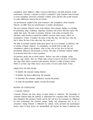 assumptions about children’s ability to process information and make decisions in this
environment. Likewise, a decision to match a competitor’s price reduction must be based
on some assumption about how consumers evaluate prices and how they would respond
to a price differential between the two brands.
An advertisement targeted at the same consumers. But assumptions about consumer
behavior are differ from one advertisement to another advertisement.
The term consumer behavior refers to the behavior that consumer displays in searching
for purchasing using, evaluating, disposing of product and services that they expect will
satisfy their needs. The study of consumer behavior is the study of consumer how
individual make decision to spend the available resources (time, money, effort) on
consumption of items. It includes the study of what they buy, why they buy, when the
buy it, where the buy it, how often they buy it and use it.
The field of consumer behavior holds great interest for us as consumer, as marketers and
as scholars of human behavior. As consumption we benefit from in right into our
consumption related to the designers what we buy, why we buy, how we buy and
promotional influences that persuade us do buy. The study of consumer behavior enables
us to become better that is wiser consumers.
We purchase goods, due to certain motives. Motives may refer to thought, strong
feelings, urge, motion, drive etc. Which make a buyer to react in the form of a decision.
Any urge which makes a person to take purchase decision is called as buying motive.
Motive is an inner urge which moves one to action. It is not a mere desire to buy.
OBJECTIVE OF THE STUDY
REVIEW OF LITERATURE:
1. Consumer behavior:
Consumer behavior has been always of great interest to marketers. The knowledge of
consumer behavior helps the marketer to understand how consumers think, feel and select
from alternatives like products, brands and the like and how the consumers are influenced
by their environment, the reference groups, family, and salespersons and so on. A
consumer’s buying behavior is influenced by cultural, social, personal and psychological
factors. Most of these factors are uncontrollable and beyond the hands of marketers but
 