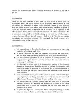 essential tool in promoting the product. Normally human being is attracted by any kind of
free gift.
Brand switching
Based on this study switching of one brand to other brand is mainly based on
advertisement impact and offers provided by the companies. Sudden increase in price
also affected the respondents to switch .Some respondent’s switch to other brand for
trying new option. In some cases friends, kids, parents relatives influencing the people to
switch. So promotion played an important role in switching. This is supported by the
following review. Gupta (1988) concluded that more than 84% of the sales increase due
to promotions is accounted for by brand switching (a very small part of which may be
switching between different sizes of brands). . Bell et al. (1999) offer an empirical
generalization on promotional response. They concluded that brand switching varies
systematically across product categories.
SUGGESTIONS
 It is suggested that, the Pepsodent brand must take necessary steps to improve the
availability of product in small shops.
 In general, introducing the small size packages, the company will meet barriers
like, less profit, sales and quantity because of high price and cost of production.
 The new customers percentage is low in compared to existing customers. The
company must capture the new customers/consumers to improve the sales and
maximizing the existing profit.
 It is fact that, in general most of the consumers are unaware of the toothpaste.
Because the consumers are dissatisfied towards to purchase the toothpaste, it will
leads to decreasing the reputation of the company. So, the company increasing to
giving the offers, gifts and price cut to improve the reachability of the product in
to the customers.
 From consumer observation, most of the consumers are not satisfied with Colgate
brand especially the packaging style of the brand. It is a notification to Research
& Development Department to change the entire package of the brand.
 It is interprets that, the Pepsodent company must take better steps to improve the
innovative technology to introducing the freshness of the brand in the existing
manufacturing style to reduce the competition and to make their brand as a
monopoly on the market.
 In general, the Pepsodent Company must follow some pricing strategy to cut the
entire cost of the production to enhance the market share of the company.
 