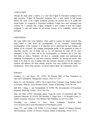 CONCLUSION
Through the study made at Indore, it is clear that Colgate & Pepsodent toothpaste have
high awareness. Colgate & Pepsodent toothpaste have a wide market in and around
Indore. The users of the Colgate toothpaste purchase the product due to its quality and
brand loyalty. So compared to Pepsodent toothpaste, Colgate have more advantages and
varieties. So I conclude that, Colgate toothpaste is best. Colgate is best and Colgate
toothpaste is suits and attracts for all persons because of its availability, varieties and
packages.
LIMITATIONS
My study suffers from some limitation, which could be avenues for further research. This
study failed to talk about the psychographics of the consumer. Understanding
psychographics of the consumer is an important tool to understand the inner feelings, and
attitude of the consumer. The changing demographic profile of the population in terms of
education, income, size of family and so on, are important by what will be more
substantive in days to come will be the Psychographics of customers that is how they
feel, think or behave. Marketers will have to constantly monitor and understand the
underlying Psychographics to map their respective industries are moving and decide what
needs to be done, by way of adding value that motivates customers to buy the company’s
products and influence the future industry structure. One more problem in this study was
questionnaire. Most of the questions are closed ended it limits the respondents answer.
References
Assunçao, J.L., and Meyer, J.R., (1993): The Rational Effect of Price Promotions on
sales and Consumption, Management Science, 39(5): 517-535.
Bawa, K., and Shoemaker. (1987): The Coupon-Prone Consumer: Some Findings Based
on Purchase Behavior across Product Classes, Journal of Marketing, 51(4), 99-110.
Bell, D.R., Chiang, J., and Padmanabhan, D. (1999): The Decomposition of Promotional
Response, Marketing Science, 18 (4): 504-526.
Daly, and Ellen. (1993): Advertising impact: Using the power of promotional gifts, The
American Salesman, 38 (10):16. Del Hawkins, I., Roger Best, J. & Kenneth Coney, A.
(2002): Consumer behaviour: Tata McGraw Hill Publishing Co Ltd: New Delhi
Everything you wanted to know about toothpaste. Retrieved from
www.saveyoursmile.com/toothtoothpaste/toothtoothpaste-a.html
Fader, P.S., and Lodish, L.M. (1990): A Cross-Category Analysis of Category Structure
and Promotional Activity for Grocery Products. Journal of Marketing, 54 (4): 52-65.
 