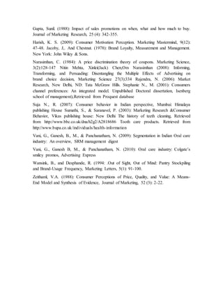 Gupta, Sunil. (1988): Impact of sales promotions on when, what and how much to buy.
Journal of Marketing Research, 25 (4): 342-355.
Harish, K. S. (2009): Consumer Motivation Perception. Marketing Mastermind, 9(12):
47-48. Jacoby, J,. And Chestnut. (1978): Brand Loyalty, Measurement and Management.
New York: John Wiley & Sons.
Narasimhan, C. (1984): A price discrimination theory of coupons. Marketing Science,
3(2):128-147 Nitin Mehta, Xinlei(Jack) Chen,Om Narasimhan (2008): Informing,
Transforming, and Persuading: Disentangling the Multiple Effects of Advertising on
brand choice decision, Marketing Science 27(3):334 Rajendra, N. (2006): Market
Research, New Delhi, ND: Tata McGraw Hills. Stephanie N., M. (2001): Consumers
channel preferences: An integrated model. Unpublished Doctoral dissertation, Isenberg
school of management),Retrieved from Proquest database
Suja N., R. (2007): Consumer behavior in Indian perspective, Mumbai: Himalaya
publishing House Sumathi, S., & Saranavel, P. (2003): Marketing Research &Consumer
Behavior, Vikas publishing house: New Delhi The history of teeth cleaning, Retrieved
from http://www.bbc.co.uk/dna/h2g2/A2818686 Tooth care products. Retrieved from
http://www.bupa.co.uk/individuals/health-information
Vani, G., Ganesh, B., M., & Panchanatham, N. (2009): Segmentation in Indian Oral care
industry: An overview, SRM management digest
Vani, G., Ganesh B, M., & Panchanatham, N. (2010): Oral care industry: Colgate’s
smiley promos, Advertising Express
Wansink, B., and Desphande, R. (1994: .Out of Sight, Out of Mind: Pantry Stockpiling
and Brand-Usage Frequency, Marketing Letters, 5(1): 91-100.
Zeithaml, V.A. (1988): Consumer Perceptions of Price, Quality, and Value: A Means-
End Model and Synthesis of Evidence, Journal of Marketing, 52 (3): 2-22.
 