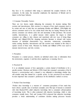 they have to be considered while trying to understand the complex behavior of the
consumers. In this study, the researcher emphasizes the importance of lifestyle and its
impact on the buyer behavior.
2. Consumer Personality Factors:
There are two factors mainly influencing the consumers for decision making: Risk
aversion and innovativeness. Risk aversion is a measure of how much consumers need to
be certain and sure of what they are purchasing (Donthu and Gilliland, 1996).Highly risk
adverse consumers need to be very certain about what they are buying. Whereas less risk
adverse consumers can tolerate some risk and uncertainty in their purchases. The second
variable, innovativeness, is a global measure which captures the degree to which
consumers are willing to take chances and experiment with new ways of doing things
(Donthu and Gilliand,1996).The shopping motivation literature is abound with various
measures of individual characteristics (e.g., innovative, venturesome, cosmopolitan,
variety seeking, therefore, innovativeness and risk aversion were included in this study to
capture several of these traits. Measures by Donthu and Gilliland (1996) were used to
measure innovativeness and risk a version.
3. Perception:
Perception is a mental process, whereby an individual selects data or information from
the environment, organizes it and then draws significance or meaning from it.
4. Perceived fit:
It is an attitudinal measure of how appropriate a certain channel of distribution is for a
specific product .Morrison and Roberts (1998) found that consumer’s perception of the fit
between a service/product and a channel is very influential in determining whether they
will consider using that channel for a specific service. In fact, perceived fit was found to
be more important than consumer’s preferences for the distribution method or service.
5. Product Class knowledge:
Product class knowledge is a measure of consumers perceptions of how much they
know about a specific class of products (example; cars) This type of measure is consistent
with what Brucks(1985) called subjective knowledge, that is, consumers self-perceptions
of knowledge levels. This is often contrasted with objective knowledge, which is what
consumers actually know. Park and Lessing (1981) proposed that subjective knowledge
provides a better understanding of consumers decision making processes because
 