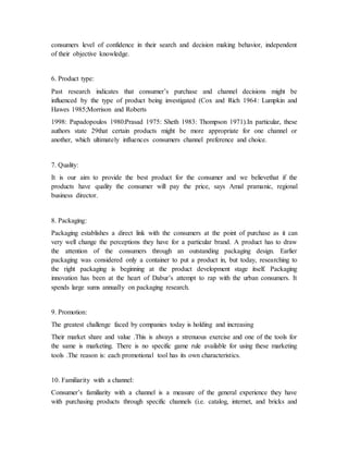 consumers level of confidence in their search and decision making behavior, independent
of their objective knowledge.
6. Product type:
Past research indicates that consumer’s purchase and channel decisions might be
influenced by the type of product being investigated (Cox and Rich 1964: Lumpkin and
Hawes 1985;Morrison and Roberts
1998: Papadopoulos 1980:Prasad 1975: Sheth 1983: Thompson 1971).In particular, these
authors state 29that certain products might be more appropriate for one channel or
another, which ultimately influences consumers channel preference and choice.
7. Quality:
It is our aim to provide the best product for the consumer and we believethat if the
products have quality the consumer will pay the price, says Amal pramanic, regional
business director.
8. Packaging:
Packaging establishes a direct link with the consumers at the point of purchase as it can
very well change the perceptions they have for a particular brand. A product has to draw
the attention of the consumers through an outstanding packaging design. Earlier
packaging was considered only a container to put a product in, but today, researching to
the right packaging is beginning at the product development stage itself. Packaging
innovation has been at the heart of Dabur’s attempt to rap with the urban consumers. It
spends large sums annually on packaging research.
9. Promotion:
The greatest challenge faced by companies today is holding and increasing
Their market share and value .This is always a strenuous exercise and one of the tools for
the same is marketing. There is no specific game rule available for using these marketing
tools .The reason is: each promotional tool has its own characteristics.
10. Familiarity with a channel:
Consumer’s familiarity with a channel is a measure of the general experience they have
with purchasing products through specific channels (i.e. catalog, internet, and bricks and
 