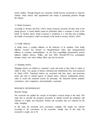 mortar retailer). Through frequent use consumers should become accustomed to using the
channel, which reduces their apprehension and anxiety in purchasing products through
the channel.
11. Brand Awareness:
According to Rossiter and Prey (1987), brand awareness precedes all other steps in the
buying process. A brand attitude cannot be performed, unless a consumer is aware of the
brand. In memory theory, brand awareness is positioned as a vital first step in building
the bundle of associations which are attached to the brand in memory (Stokes, 1985).
12. Family influence:
A family exerts a complex influence on the behaviors of its members. Prior family
influence research has focused on intergenerational rather than intergenerational
influence in consumer renationalization. As has been compellingly demonstrated, parents
influence children (Moore, Willkie, and Lutz 2002; Moschis1987).Yet, consumption
domains clearly exist where sibling efforts may also be exerted.
13. Shopping motives:
Shopping motives are defined as consumer’s wants and needs as they relate to outlets at
which to shop. Two groups of motives, functional and nonfunctional, have been proposed
by Sheth (1983). Functional motives are associated with time, place, and possession
needs and refer to rational aspects of channel choice. Whereas nonfunctional motives
relate to social and emotional reasons for patronage .The functional motives included:
convenience, price comparison, and merchandise assortment.
RESEARCH METHODOLOGY
Research Design
The researcher has applied the concept of descriptive research design in this study. This
study tries to describe the prospects perception & attitude towards the toothpaste with
reference to Colgate and Pepsodent. Primary and secondary data was collected for the
study. Sampling
In this study the researcher used convenience sampling. The sample was selected
according to the convenience of the researcher. Sample Size: In this study the
researcher’s sample size is 50.
 