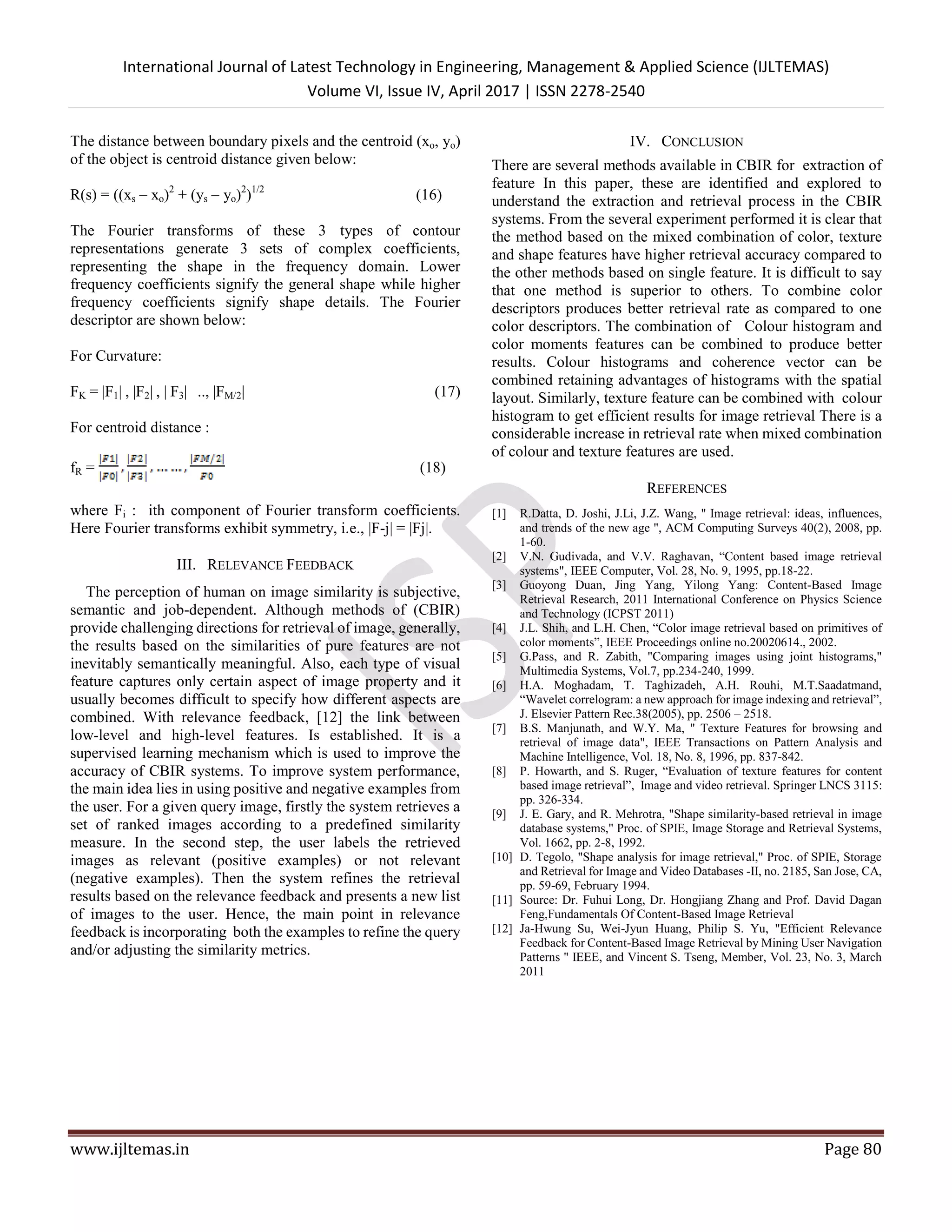 International Journal of Latest Technology in Engineering, Management & Applied Science (IJLTEMAS)
Volume VI, Issue IV, April 2017 | ISSN 2278-2540
www.ijltemas.in Page 80
The distance between boundary pixels and the centroid (xo, yo)
of the object is centroid distance given below:
R(s) = ((xs – xo)2
+ (ys – yo)2
)1/2
(16)
The Fourier transforms of these 3 types of contour
representations generate 3 sets of complex coefficients,
representing the shape in the frequency domain. Lower
frequency coefficients signify the general shape while higher
frequency coefficients signify shape details. The Fourier
descriptor are shown below:
For Curvature:
FK = |F1| , |F2| , | F3| .., |FM/2| (17)
For centroid distance :
fR = (18)
where Fi : ith component of Fourier transform coefficients.
Here Fourier transforms exhibit symmetry, i.e., |F-j| = |Fj|.
III. RELEVANCE FEEDBACK
The perception of human on image similarity is subjective,
semantic and job-dependent. Although methods of (CBIR)
provide challenging directions for retrieval of image, generally,
the results based on the similarities of pure features are not
inevitably semantically meaningful. Also, each type of visual
feature captures only certain aspect of image property and it
usually becomes difficult to specify how different aspects are
combined. With relevance feedback, [12] the link between
low-level and high-level features. Is established. It is a
supervised learning mechanism which is used to improve the
accuracy of CBIR systems. To improve system performance,
the main idea lies in using positive and negative examples from
the user. For a given query image, firstly the system retrieves a
set of ranked images according to a predefined similarity
measure. In the second step, the user labels the retrieved
images as relevant (positive examples) or not relevant
(negative examples). Then the system refines the retrieval
results based on the relevance feedback and presents a new list
of images to the user. Hence, the main point in relevance
feedback is incorporating both the examples to refine the query
and/or adjusting the similarity metrics.
IV. CONCLUSION
There are several methods available in CBIR for extraction of
feature In this paper, these are identified and explored to
understand the extraction and retrieval process in the CBIR
systems. From the several experiment performed it is clear that
the method based on the mixed combination of color, texture
and shape features have higher retrieval accuracy compared to
the other methods based on single feature. It is difficult to say
that one method is superior to others. To combine color
descriptors produces better retrieval rate as compared to one
color descriptors. The combination of Colour histogram and
color moments features can be combined to produce better
results. Colour histograms and coherence vector can be
combined retaining advantages of histograms with the spatial
layout. Similarly, texture feature can be combined with colour
histogram to get efficient results for image retrieval There is a
considerable increase in retrieval rate when mixed combination
of colour and texture features are used.
REFERENCES
[1] R.Datta, D. Joshi, J.Li, J.Z. Wang, " Image retrieval: ideas, influences,
and trends of the new age ", ACM Computing Surveys 40(2), 2008, pp.
1-60.
[2] V.N. Gudivada, and V.V. Raghavan, “Content based image retrieval
systems", IEEE Computer, Vol. 28, No. 9, 1995, pp.18-22.
[3] Guoyong Duan, Jing Yang, Yilong Yang: Content-Based Image
Retrieval Research, 2011 International Conference on Physics Science
and Technology (ICPST 2011)
[4] J.L. Shih, and L.H. Chen, “Color image retrieval based on primitives of
color moments”, IEEE Proceedings online no.20020614., 2002.
[5] G.Pass, and R. Zabith, "Comparing images using joint histograms,"
Multimedia Systems, Vol.7, pp.234-240, 1999.
[6] H.A. Moghadam, T. Taghizadeh, A.H. Rouhi, M.T.Saadatmand,
“Wavelet correlogram: a new approach for image indexing and retrieval”,
J. Elsevier Pattern Rec.38(2005), pp. 2506 – 2518.
[7] B.S. Manjunath, and W.Y. Ma, " Texture Features for browsing and
retrieval of image data", IEEE Transactions on Pattern Analysis and
Machine Intelligence, Vol. 18, No. 8, 1996, pp. 837-842.
[8] P. Howarth, and S. Ruger, “Evaluation of texture features for content
based image retrieval”, Image and video retrieval. Springer LNCS 3115:
pp. 326-334.
[9] J. E. Gary, and R. Mehrotra, "Shape similarity-based retrieval in image
database systems," Proc. of SPIE, Image Storage and Retrieval Systems,
Vol. 1662, pp. 2-8, 1992.
[10] D. Tegolo, "Shape analysis for image retrieval," Proc. of SPIE, Storage
and Retrieval for Image and Video Databases -II, no. 2185, San Jose, CA,
pp. 59-69, February 1994.
[11] Source: Dr. Fuhui Long, Dr. Hongjiang Zhang and Prof. David Dagan
Feng,Fundamentals Of Content-Based Image Retrieval
[12] Ja-Hwung Su, Wei-Jyun Huang, Philip S. Yu, "Efficient Relevance
Feedback for Content-Based Image Retrieval by Mining User Navigation
Patterns " IEEE, and Vincent S. Tseng, Member, Vol. 23, No. 3, March
2011
 
