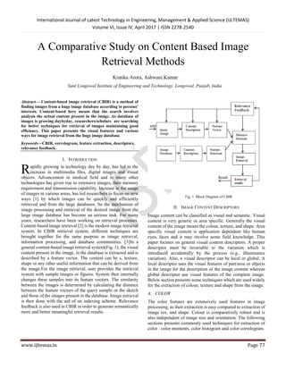 International Journal of Latest Technology in Engineering, Management & Applied Science (IJLTEMAS)
Volume VI, Issue IV, April 2017 | ISSN 2278-2540
www.ijltemas.in Page 77
A Comparative Study on Content Based Image
Retrieval Methods
Kratika Arora, Ashwani Kumar
Sant Longowal Institute of Engineering and Technology, Longowal, Punjab, India.
Abstract— Content-based image retrieval (CBIR) is a method of
finding images from a huge image database according to persons’
interests. Content-based here means that the search involves
analysis the actual content present in the image. As database of
images is growing daybyday, researchers/scholars are searching
for better techniques for retrieval of images maintaining good
efficiency. This paper presents the visual features and various
ways for image retrieval from the huge image database.
Keywords—CBIR, correlogram, feature extraction, descriptors,
relevance feedback.
I. INTRODUCTION
apidly growing in technology day by day, has led to the
increase in multimedia files, digital images and visual
objects. Advancement in medical field and in many other
technologies has given rise to extensive images, their memory
requirement and transmission capability. Increase in the usage
of images in various areas, has led researchers to focus on new
ways [1] by which images can be quickly and efficiently
retrieved and from the large databases. So the mechanism of
image processing and retrieval of the desired image from the
large image database has become an serious task. For many
years, researchers have been working on retrieval processes.
Content-based image retrieval [2] is the modern image retrieval
system. In CBIR retrieval system, different techniques are
brought together for the same purpose as image retrieval,
information processing, and database communities. [3]In a
general content-based image retrieval system(Fig. 1), the visual
content present in the image, in the database is extracted and is
described by a feature vector. The content can be s, texture,
shape or any other useful information that can be derived from
the image.For the image retrieval, user provides the retrieval
system with sample images or figures. System then internally
changes these samples into its feature vectors. The similarity
between the images is determined by calculating the distance
between the feature vectors of the query sample or the sketch
and those of the images present in the database. Image retrieval
is then done with the aid of an indexing scheme. Relevance
feedback is also used in CBIR in order to generate semantically
more and better meaningful retrieval results.
Fig. 1. Block Diagram of CBIR
II. IMAGE CONTENT DESCRIPTORS
Image content can be classified as visual and semantic. Visual
content is very generic or area specific. Generally the visual
content of the image means the colour, texture, and shape. Area
specific visual content is application dependent like human
eyes, faces and it may involve some field knowledge. This
paper focuses on general visual content descriptors. A proper
descriptor must be invariable to the variation which is
introduced accidentally by the process (e.g., illuminance
variation). Also, a visual descriptor can be local or global. A
local descriptor uses the visual features of part/area or objects
in the image for the description of the image content whereas
global descriptor use visual features of the complete image.
Below section presents some techniques which are used widely
for the extraction of colour, texture and shape from the image.
A. COLOR
The color features are extensively used features in image
processing, as their extraction is easy compared to extraction of
image tex. and shape. Colour is comparatively robust and is
also independent of image size and orientation. The following
sections presents commonly used techniques for extraction of
color : color moments, color histogram and color correlogram.
R
 