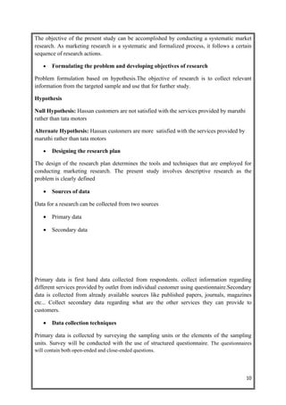 The objective of the present study can be accomplished by conducting a systematic market
research. As marketing research is a systematic and formalized process, it follows a certain
sequence of research actions.

   •   Formulating the problem and developing objectives of research

Problem formulation based on hypothesis.The objective of research is to collect relevant
information from the targeted sample and use that for further study.

Hypothesis

Null Hypothesis: Hassan customers are not satisfied with the services provided by maruthi
rather than tata motors

Alternate Hypothesis: Hassan customers are more satisfied with the services provided by
maruthi rather than tata motors

   •   Designing the research plan

The design of the research plan determines the tools and techniques that are employed for
conducting marketing research. The present study involves descriptive research as the
problem is clearly defined

   •   Sources of data

Data for a research can be collected from two sources

   •   Primary data

   •   Secondary data




Primary data is first hand data collected from respondents. collect information regarding
different services provided by outlet from individual customer using questionnaire.Secondary
data is collected from already available sources like published papers, journals, magazines
etc... Collect secondary data regarding what are the other services they can provide to
customers.

   •   Data collection techniques

Primary data is collected by surveying the sampling units or the elements of the sampling
units. Survey will be conducted with the use of structured questionnaire. The questionnaires
will contain both open-ended and close-ended questions.




                                                                                            10
 