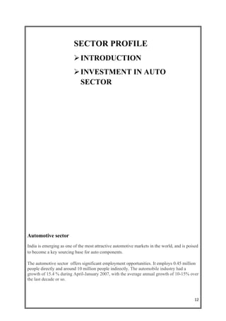 SECTOR PROFILE
                          INTRODUCTION
                          INVESTMENT IN AUTO
                           SECTOR




Automotive sector
India is emerging as one of the most attractive automotive markets in the world, and is poised
to become a key sourcing base for auto components.

The automotive sector offers significant employment opportunities. It employs 0.45 million
people directly and around 10 million people indirectly. The automobile industry had a
growth of 15.4 % during April-January 2007, with the average annual growth of 10-15% over
the last decade or so.



                                                                                            12
 
