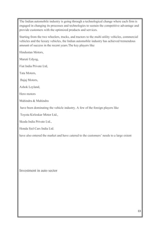 The Indian automobile industry is going through a technological change where each firm is
engaged in changing its processes and technologies to sustain the competitive advantage and
provide customers with the optimized products and services.

Starting from the two wheelers, trucks, and tractors to the multi utility vehicles, commercial
vehicles and the luxury vehicles, the Indian automobile industry has achieved tremendous
amount of success in the recent years.The key players like

Hindustan Motors,

Maruti Udyog,

Fiat India Private Ltd,

Tata Motors,

Bajaj Motors,

Ashok Leyland,

Hero motors

Mahindra & Mahindra

have been dominating the vehicle industry. A few of the foreign players like

Toyota Kirloskar Motor Ltd.,

Skoda India Private Ltd.,

Honda Siel Cars India Ltd.

have also entered the market and have catered to the customers’ needs to a large extent




Investment in auto sector




                                                                                             13
 