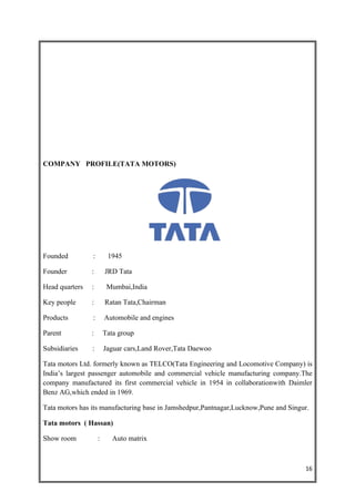 COMPANY PROFILE(TATA MOTORS)




Founded         :        1945

Founder         :       JRD Tata

Head quarters   :        Mumbai,India

Key people      :       Ratan Tata,Chairman

Products        :       Automobile and engines

Parent          :       Tata group

Subsidiaries    :       Jaguar cars,Land Rover,Tata Daewoo

Tata motors Ltd. formerly known as TELCO(Tata Engineering and Locomotive Company) is
India’s largest passenger automobile and commercial vehicle manufacturing company.The
company manufactured its first commercial vehicle in 1954 in collaborationwith Daimler
Benz AG,which ended in 1969.

Tata motors has its manufacturing base in Jamshedpur,Pantnagar,Lucknow,Pune and Singur.

Tata motors ( Hassan)

Show room           :      Auto matrix



                                                                                     16
 