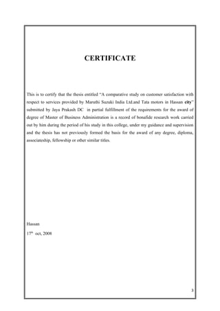 CERTIFICATE



This is to certify that the thesis entitled “A comparative study on customer satisfaction with
respect to services provided by Maruthi Suzuki India Ltd.and Tata motors in Hassan city”
submitted by Jaya Prakash DC in partial fulfillment of the requirements for the award of
degree of Master of Business Administration is a record of bonafide research work carried
out by him during the period of his study in this college, under my guidance and supervision
and the thesis has not previously formed the basis for the award of any degree, diploma,
associateship, fellowship or other similar titles.




Hassan

17th oct, 2008




                                                                                            3
 