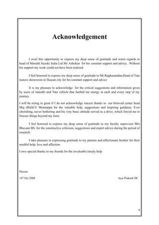 Acknowledgement


       I avail this opportunity to express my deep sense of gratitude and warm regards to
head of Maruthi Suzuki India Ltd Mr Ashokan for his constant support and advice.. Without
his support my work could not have been realized.

       I feel honored to express my deep sense of gratitude to Mr.Raghunandan,Head of Tata
motors showroom in Hassan city for his constant support and advice

       It is my pleasure to acknowledge for the critical suggestions and information given
by users of maruthi and Tata vehicle that fuelled me energy in each and every step of my
journey.

I will be erring in great if I do not acknowledge sincere thanks to our beloved center head
Maj (Rtd)CU Monnappa for the valuable help, suggestions and inspiring guidance. Ever
cherishing, never bothering and his very basic attitude served as a drive, which forced me to
foresee things beyond my limit.

       I feel honored to express my deep sense of gratitude to my faculty supervisor Mrs
Bhavani BS for the constructive criticism, suggestions and expert advice during the period of
research.

       I take pleasure in expressing gratitude to my parents and affectionate brother for their
needful help, love and affection

I owe special thanks to my friends for the invaluable timely help




Hassan

14th Oct 2008                                                                Jaya Prakash DC




                                                                                               4
 