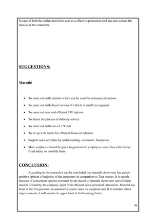 In case of both the outlets,television acts as a effective promotion tool and next comes the
motive of the customers.




SUGGESTIONS:


Maruthi



   •   To come out with vehicles which can be used for commercial purpose

   •   To come out with diesel version of vehicle in small car segment

   •   To come out new and efficient EMI options

   •   To fasten the process of delivery service

   •   To come out with cars of LPG kit

   •   To tie up with banks for efficient financial schemes

   •   Support sales activities by understanding customers’ businesses

   •   More emphasis should be given to government employees since they will receive
       fixed salary on monthly basis.



CONCLUSION:
        According to the research it can be concluded that maruthi showroom has gained
positive opinion of majority of the customers in comparison to Tata motors. It is mainly
because of convenient options extended by the dealer of maruthi showroom and efficient
models offered by the company apart from efficient sales personnel interaction. Maruthi has
been in the first position in automotive sector since its inception and if it includes minor
improvements, it will sustain its upper hand in forthcoming future.


                                                                                               43
 