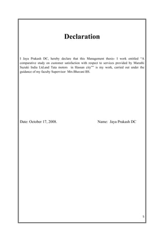 Declaration

I Jaya Prakash DC, hereby declare that this Management thesis- I work entitled “A
comparative study on customer satisfaction with respect to services provided by Maruthi
Suzuki India Ltd.and Tata motors in Hassan city”” is my work, carried out under the
guidance of my faculty Supervisor Mrs Bhavani BS.




Date: October 17, 2008.                               Name: Jaya Prakash DC




                                                                                     5
 