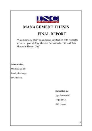 MANAGEMENT THESIS
                          FINAL REPORT
      “A comparative study on customer satisfaction with respect to
      services provided by Maruthi Suzuki India Ltd. and Tata
      Motors in Hassan City”




Submitted to:

Mrs Bhavani BS

Faculty In-charge,

INC Hassan.




                                            Submitted by:

                                            Jaya Prakash DC

                                            7NBHS013

                                            INC Hassan




                                                                      1
 