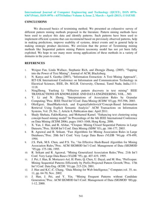 International Journal of Computer Engineering and Technology (IJCET), ISSN 0976-
6367(Print), ISSN 0976 – 6375(Online) Volume 4, Issue 2, March – April (2013), © IAEME
541
CONCLUSIONS
We discussed basics of textmining method. We presented an exhaustive survey of
different pattern mining methods proposed in the literature. Pattern mining methods have
been used to analyze this data and identify patterns. Such patterns have been used to
implement efficient systems that can recommend based on previously observed patterns, help
in making predictions, improve usability of systems, detect events and in general help in
making strategic product decisions. We envision that the power of Textmining mining
methods like Sequential pattern mining Pattern taxonomy model has not yet been fully
exploited. We hope to see many more strong applications of these methods in a variety of
domains in the years to come.
REFERENCES
1. Weiguo Fan, Linda Wallace, Stephanie Rich, and Zhongju Zhang, (2005), “Tapping
into the Power of Text Mining”, Journal of ACM, Blacksburg.
2. N. Kanya and S. Geetha (2007), “Information Extraction: A Text Mining Approach”,
IET-UK International Conference on Information and Communication Technology in
Electrical Sciences, IEEE, Dr. M.G.R. University, Chennai, Tamil Nadu, India,1111-
1118.
3. NingZhong, Yuefeng Li “Effective pattern discovery in text mining” IEEE
TRANSACTIONS ON KNOWLEDGE AND DATA ENGINEERING, VOL. , NO.
4. Y. Li and N. Zhong, “Interpretations of Association Rules by Granular
Computing,”Proc. IEEE Third Int’l Conf. Data Mining (ICDM ’03),pp. 593-596, 2003.
5. OferEgozi, ShaulMarkovitch, and EvgeniyGabrilovich“Concept-Based Information
Retrieval Using Explicit Semantic Analysis” ACM Transactions on Information
Systems, Vol. 29, No. 2, Article 8, Publication date: April 2011.
6. Shady Shehata, FakhriKarray, and Mohamed Kamel. “Enhancing text clustering using
concept-based mining model”.In Proceedings of the 6th IEEE International Conference
on Data Mining (ICDM 2006), pages 1043–1048, Hong Kong, 2006.
7. X. Yan, J. Han, and R. Afshar, “Clospan: Mining Closed Sequential Patterns in Large
Datasets,”Proc. SIAM Int’l Conf. Data Mining (SDM ’03), pp. 166-177, 2003.
8. R. Agrawal and R. Srikant, “Fast Algorithms for Mining Association Rules in Large
Databases,”Proc. 20th Int’l Conf. Very Large Data Bases (VLDB ’94),pp. 478-499,
1994.
9. J.S. Park, M.S. Chen, and P.S. Yu, “An Effective Hash-Based Algorithm for Mining
Association Rules,”Proc. ACM SIGMOD Int’l Conf. Management of Data (SIGMOD
’95),pp. 175-186, 1995.
10. R. Srikant and R. Agrawal, “Mining Generalized Association Rules,”Proc. 21th Int’l
Conf. Very Large Data Bases (VLDB ’95), pp. 407-419, 1995.
11. J. Pei, J. Han, B. Mortazavi-Asl, H. Pinto, Q. Chen, U. Dayal, and M. Hsu, “Prefixspan:
Mining Sequential Patterns Efficiently by Prefix-Projected Pattern Growth,”Proc. 17th
Int’l Conf. Data Eng. (ICDE ’01),pp. 215-224, 2001.
12. J. Han and K.C.-C. Chang, “Data Mining for Web Intelligence,” Computer,vol. 35, no.
11, pp. 64-70, Nov. 2002.
13. J. Han, J. Pei, and Y. Yin, “Mining Frequent Patterns without Candidate
Generation,”Proc. ACM SIGMOD Int’l Conf. Management of Data (SIGMOD ’00),pp.
1-12, 2000.
 