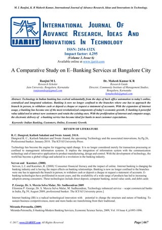 M. L Ranjini, K. R Mahesh Kumar, International Journal of Advance Research, Ideas and Innovations in Technology.
© 2017, www.IJARIIT.com All Rights Reserved Page | 667
ISSN: 2454-132X
Impact factor: 4.295
(Volume 3, Issue 6)
Available online at www.ijariit.com
A Comparative Study on E–Banking Services at Bangalore City
Ranjini M L
Research Scholar
Jain University, Bengaluru, Karnataka
ranjusundeep@gmail.com
Dr. Mahesh Kumar K R
Research Guide
Director, Community Institute of Management Studies,
Bengaluru, Karnataka
krmaheshds@gmail.com
Abstract: Technology in Indian banking has evolved substantially from the days of back office automation to today's online,
centralized and integrated solutions. Banking is now no longer confined to the branches where one has to approach the
branch in person, to withdraw cash or deposit a cheque or request a statement of accounts. With the expansion of internet
usage, e-banking has become one of the most revolutionized components of today’s economic growth. E-banking is powerful
value added tool to attract new customers and retain the existing ones. With the proliferation of internet and computer usage,
the electronic delivery of e-banking service has become ideal for banks to meet customer expectations.
Keywords: Indian Banking, Customers, Online, Economic Growth.
REVIEW OF LITERATURE
R. C. Dangwal, Kailash Sakalani and Swate Anand, 2010.
Dangwal R. C., Kailash Sakalani and Swate Anand, the upcoming Technology and the associated innovations, by Pg.26,
Professional banker. January 2010. The ICFAI University Press.
Technology has become the engine for triggering rapid change. It is no longer considered merely for transaction processing or
confined to management information systems. It implies the integration of information system with the communication
technology and of innovative application to product manufacturing, design and control. With the development of technology, the
world has become a global village and ushered in a revolution in the banking industry.
Servon and Kaestner, (2008).
Servon, L.J. and Kaestner, R. (2008) ‘Consumer financial literacy and the impact of online .Internet banking is changing the
banking industry and is having the major effects on banking relationships. Banking is now no longer confined to the branches
were one has to approach the branch in person, to withdraw cash or deposit a cheque or request a statement of accounts. E-
banking technologies have proliferated in recent years, and the availability of a wide range of products has led to increasing
adoption among consumers. These technologies include direct deposit, computer banking, stored value cards, and debit cards
P. George, Dr. S. Mercia Selva Malar, Mr. Sudheendran 2009
Filomina P. George, Dr. S. Mercia Selva Malar, M. Sudheendran, Technology enhanced service – scape commercial banks
in India, Pg.39, August 2009, professional banker. The ICFAI University press.]
Internet banking (IB) is a radical technological innovation with potential to change the structure and nature of banking. To
sustain business competitiveness, more and more banks are transforming from their traditional.
Miranda-Petronella, (2009)
Miranda-Petronella, E-banking-Modern Banking Services, Economic Science Series, 2009, Vol. 18 Issue 4, p1093-1096.
 